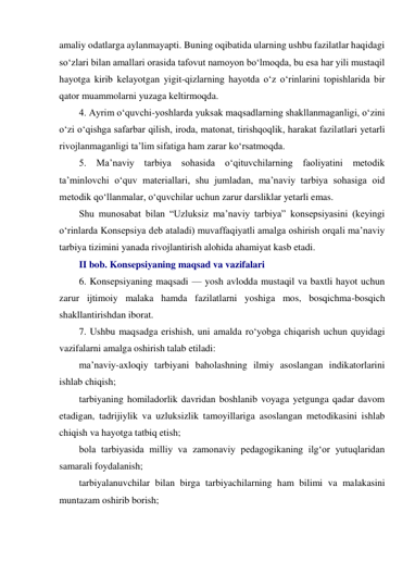 amaliy odatlarga aylanmayapti. Buning oqibatida ularning ushbu fazilatlar haqidagi 
so‘zlari bilan amallari orasida tafovut namoyon bo‘lmoqda, bu esa har yili mustaqil 
hayotga kirib kelayotgan yigit-qizlarning hayotda o‘z o‘rinlarini topishlarida bir 
qator muammolarni yuzaga keltirmoqda. 
4. Ayrim o‘quvchi-yoshlarda yuksak maqsadlarning shakllanmaganligi, o‘zini 
o‘zi o‘qishga safarbar qilish, iroda, matonat, tirishqoqlik, harakat fazilatlari yetarli 
rivojlanmaganligi ta’lim sifatiga ham zarar ko‘rsatmoqda. 
5. Ma’naviy tarbiya sohasida o‘qituvchilarning faoliyatini metodik 
ta’minlovchi o‘quv materiallari, shu jumladan, ma’naviy tarbiya sohasiga oid 
metodik qo‘llanmalar, o‘quvchilar uchun zarur darsliklar yetarli emas. 
Shu munosabat bilan “Uzluksiz ma’naviy tarbiya” konsepsiyasini (keyingi 
o‘rinlarda Konsepsiya deb ataladi) muvaffaqiyatli amalga oshirish orqali ma’naviy 
tarbiya tizimini yanada rivojlantirish alohida ahamiyat kasb etadi. 
II bob. Konsepsiyaning maqsad va vazifalari 
6. Konsepsiyaning maqsadi — yosh avlodda mustaqil va baxtli hayot uchun 
zarur ijtimoiy malaka hamda fazilatlarni yoshiga mos, bosqichma-bosqich 
shakllantirishdan iborat. 
7. Ushbu maqsadga erishish, uni amalda ro‘yobga chiqarish uchun quyidagi 
vazifalarni amalga oshirish talab etiladi: 
ma’naviy-axloqiy tarbiyani baholashning ilmiy asoslangan indikatorlarini 
ishlab chiqish; 
tarbiyaning homiladorlik davridan boshlanib voyaga yetgunga qadar davom 
etadigan, tadrijiylik va uzluksizlik tamoyillariga asoslangan metodikasini ishlab 
chiqish va hayotga tatbiq etish; 
bola tarbiyasida milliy va zamonaviy pedagogikaning ilg‘or yutuqlaridan 
samarali foydalanish; 
tarbiyalanuvchilar bilan birga tarbiyachilarning ham bilimi va malakasini 
muntazam oshirib borish; 
