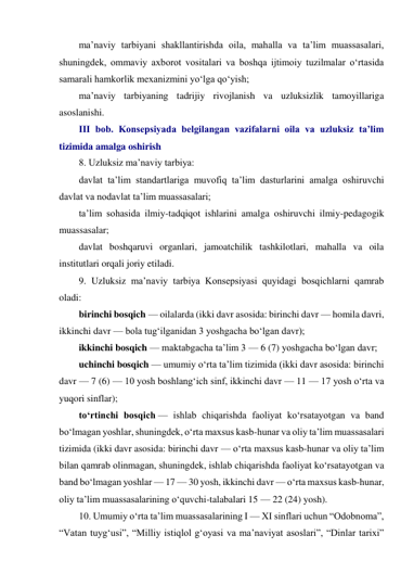 ma’naviy tarbiyani shakllantirishda oila, mahalla va ta’lim muassasalari, 
shuningdek, ommaviy axborot vositalari va boshqa ijtimoiy tuzilmalar o‘rtasida 
samarali hamkorlik mexanizmini yo‘lga qo‘yish; 
ma’naviy tarbiyaning tadrijiy rivojlanish va uzluksizlik tamoyillariga 
asoslanishi. 
III bob. Konsepsiyada belgilangan vazifalarni oila va uzluksiz ta’lim 
tizimida amalga oshirish 
8. Uzluksiz ma’naviy tarbiya: 
davlat ta’lim standartlariga muvofiq ta’lim dasturlarini amalga oshiruvchi 
davlat va nodavlat ta’lim muassasalari; 
ta’lim sohasida ilmiy-tadqiqot ishlarini amalga oshiruvchi ilmiy-pedagogik 
muassasalar; 
davlat boshqaruvi organlari, jamoatchilik tashkilotlari, mahalla va oila 
institutlari orqali joriy etiladi. 
9. Uzluksiz ma’naviy tarbiya Konsepsiyasi quyidagi bosqichlarni qamrab 
oladi: 
birinchi bosqich — oilalarda (ikki davr asosida: birinchi davr — homila davri, 
ikkinchi davr — bola tug‘ilganidan 3 yoshgacha bo‘lgan davr); 
ikkinchi bosqich — maktabgacha ta’lim 3 — 6 (7) yoshgacha bo‘lgan davr; 
uchinchi bosqich — umumiy o‘rta ta’lim tizimida (ikki davr asosida: birinchi 
davr — 7 (6) — 10 yosh boshlang‘ich sinf, ikkinchi davr — 11 — 17 yosh o‘rta va 
yuqori sinflar); 
to‘rtinchi bosqich — ishlab chiqarishda faoliyat ko‘rsatayotgan va band 
bo‘lmagan yoshlar, shuningdek, o‘rta maxsus kasb-hunar va oliy ta’lim muassasalari 
tizimida (ikki davr asosida: birinchi davr — o‘rta maxsus kasb-hunar va oliy ta’lim 
bilan qamrab olinmagan, shuningdek, ishlab chiqarishda faoliyat ko‘rsatayotgan va 
band bo‘lmagan yoshlar — 17 — 30 yosh, ikkinchi davr — o‘rta maxsus kasb-hunar, 
oliy ta’lim muassasalarining o‘quvchi-talabalari 15 — 22 (24) yosh). 
10. Umumiy o‘rta ta’lim muassasalarining I — XI sinflari uchun “Odobnoma”, 
“Vatan tuyg‘usi”, “Milliy istiqlol g‘oyasi va ma’naviyat asoslari”, “Dinlar tarixi” 
