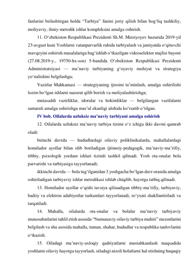 fanlarini birlashtirgan holda “Tarbiya” fanini joriy qilish bilan bog‘liq tashkiliy, 
moliyaviy, ilmiy-metodik ishlar kompleksini amalga oshirish. 
11. O‘zbekiston Respublikasi Prezidenti Sh.M. Mirziyoyev huzurida 2019-yil 
23-avgust kuni Yoshlarni vatanparvarlik ruhida tarbiyalash va jamiyatda o‘qituvchi 
mavqeyini oshirish masalalariga bag‘ishlab o‘tkazilgan videoselektor majlisi bayoni 
(27.08.2019-y., 19750-hx-son) 5-bandida O‘zbekiston Respublikasi Prezidenti 
Administratsiyasi — ma’naviy tarbiyaning g‘oyaviy mohiyat va strategiya 
yo‘nalishini belgilashga; 
Vazirlar Mahkamasi — strategiyaning ijrosini ta’minlash, amalga oshirilishi 
lozim bo‘lgan ishlarni nazorat qilib borish va moliyalashtirishga; 
mutasaddi vazirliklar, idoralar va hokimliklar — belgilangan vazifalarni 
samarali amalga oshirishga mas’ul ekanligi alohida ko‘rsatib o‘tilgan. 
IV bob. Oilalarda uzluksiz ma’naviy tarbiyani amalga oshirish 
12. Oilalarda uzluksiz ma’naviy tarbiya tizimi o‘z ichiga ikki davrni qamrab 
oladi: 
birinchi davrda — hududlardagi oilaviy poliklinikalarda, mahallalardagi 
homilador ayollar bilan olib boriladigan ijtimoiy-pedagogik, ma’naviy-ma’rifiy, 
tibbiy, psixologik yordam ishlari tizimli tashkil qilinadi. Yosh ota-onalar bola 
parvarishi va tarbiyasiga tayyorlanadi; 
ikkinchi davrda — bola tug‘ilganidan 3 yoshgacha bo‘lgan davr orasida amalga 
oshiriladigan tarbiyaviy ishlar metodikasi ishlab chiqilib, hayotga tatbiq qilinadi. 
13. Homilador ayollar o‘qishi tavsiya qilinadigan tibbiy-ma’rifiy, tarbiyaviy, 
badiiy va elektron adabiyotlar turkumlari tayyorlanadi, ro‘yxati shakllantiriladi va 
tarqatiladi. 
14. 
Mahalla, 
oilalarda 
ota-onalar 
va 
bolalar 
ma’naviy 
tarbiyaviy 
munosabatlarini tahlil etish asosida “Namunaviy oilaviy tarbiya muhiti” mezonlarini 
belgilash va shu asosida mahalla, tuman, shahar, hududlar va respublika tanlovlarini 
o‘tkazish. 
15. Oiladagi ma’naviy-axloqiy qadriyatlarni mustahkamlash maqsadida 
yoshlarni oilaviy hayotga tayyorlash, oiladagi nizoli holatlarni hal etishning huquqiy 
