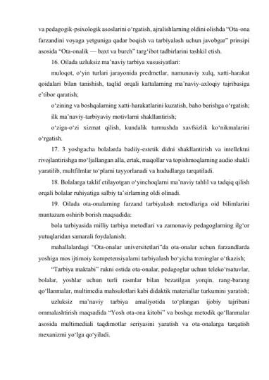 va pedagogik-psixologik asoslarini o‘rgatish, ajralishlarning oldini olishda “Ota-ona 
farzandini voyaga yetguniga qadar boqish va tarbiyalash uchun javobgar” prinsipi 
asosida “Ota-onalik — baxt va burch” targ‘ibot tadbirlarini tashkil etish. 
16. Oilada uzluksiz ma’naviy tarbiya xususiyatlari: 
muloqot, o‘yin turlari jarayonida predmetlar, namunaviy xulq, xatti-harakat 
qoidalari bilan tanishish, taqlid orqali kattalarning ma’naviy-axloqiy tajribasiga 
e’tibor qaratish; 
o‘zining va boshqalarning xatti-harakatlarini kuzatish, baho berishga o‘rgatish; 
ilk ma’naviy-tarbiyaviy motivlarni shakllantirish; 
o‘ziga-o‘zi xizmat qilish, kundalik turmushda xavfsizlik ko‘nikmalarini 
o‘rgatish. 
17. 3 yoshgacha bolalarda badiiy-estetik didni shakllantirish va intellektni 
rivojlantirishga mo‘ljallangan alla, ertak, maqollar va topishmoqlarning audio shakli 
yaratilib, multfilmlar to‘plami tayyorlanadi va hududlarga tarqatiladi. 
18. Bolalarga taklif etilayotgan o‘yinchoqlarni ma’naviy tahlil va tadqiq qilish 
orqali bolalar ruhiyatiga salbiy ta’sirlarning oldi olinadi. 
19. Oilada ota-onalarning farzand tarbiyalash metodlariga oid bilimlarini 
muntazam oshirib borish maqsadida: 
bola tarbiyasida milliy tarbiya metodlari va zamonaviy pedagoglarning ilg‘or 
yutuqlaridan samarali foydalanish; 
mahallalardagi “Ota-onalar universitetlari”da ota-onalar uchun farzandlarda 
yoshiga mos ijtimoiy kompetensiyalarni tarbiyalash bo‘yicha treninglar o‘tkazish; 
“Tarbiya maktabi” rukni ostida ota-onalar, pedagoglar uchun teleko‘rsatuvlar, 
bolalar, yoshlar uchun turli rasmlar bilan bezatilgan yorqin, rang-barang 
qo‘llanmalar, multimedia mahsulotlari kabi didaktik materiallar turkumini yaratish; 
uzluksiz 
ma’naviy 
tarbiya 
amaliyotida 
to‘plangan 
ijobiy 
tajribani 
ommalashtirish maqsadida “Yosh ota-ona kitobi” va boshqa metodik qo‘llanmalar 
asosida multimediali taqdimotlar seriyasini yaratish va ota-onalarga tarqatish 
mexanizmi yo‘lga qo‘yiladi. 
