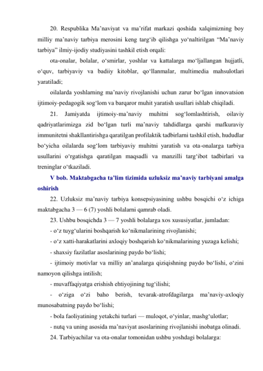 20. Respublika Ma’naviyat va ma’rifat markazi qoshida xalqimizning boy 
milliy ma’naviy tarbiya merosini keng targ‘ib qilishga yo‘naltirilgan “Ma’naviy 
tarbiya” ilmiy-ijodiy studiyasini tashkil etish orqali: 
ota-onalar, bolalar, o‘smirlar, yoshlar va kattalarga mo‘ljallangan hujjatli, 
o‘quv, tarbiyaviy va badiiy kitoblar, qo‘llanmalar, multimedia mahsulotlari 
yaratiladi; 
oilalarda yoshlarning ma’naviy rivojlanishi uchun zarur bo‘lgan innovatsion 
ijtimoiy-pedagogik sog‘lom va barqaror muhit yaratish usullari ishlab chiqiladi. 
21. 
Jamiyatda 
ijtimoiy-ma’naviy 
muhitni 
sog‘lomlashtirish, 
oilaviy 
qadriyatlarimizga zid bo‘lgan turli ma’naviy tahdidlarga qarshi mafkuraviy 
immunitetni shakllantirishga qaratilgan profilaktik tadbirlarni tashkil etish, hududlar 
bo‘yicha oilalarda sog‘lom tarbiyaviy muhitni yaratish va ota-onalarga tarbiya 
usullarini o‘rgatishga qaratilgan maqsadli va manzilli targ‘ibot tadbirlari va 
treninglar o‘tkaziladi. 
V bob. Maktabgacha ta’lim tizimida uzluksiz ma’naviy tarbiyani amalga 
oshirish 
22. Uzluksiz ma’naviy tarbiya konsepsiyasining ushbu bosqichi o‘z ichiga 
maktabgacha 3 — 6 (7) yoshli bolalarni qamrab oladi. 
23. Ushbu bosqichda 3 — 7 yoshli bolalarga xos xususiyatlar, jumladan: 
- o‘z tuyg‘ularini boshqarish ko‘nikmalarining rivojlanishi; 
- o‘z xatti-harakatlarini axloqiy boshqarish ko‘nikmalarining yuzaga kelishi; 
- shaxsiy fazilatlar asoslarining paydo bo‘lishi; 
- ijtimoiy motivlar va milliy an’analarga qiziqishning paydo bo‘lishi, o‘zini 
namoyon qilishga intilish; 
- muvaffaqiyatga erishish ehtiyojining tug‘ilishi; 
- 
o‘ziga 
o‘zi 
baho berish, tevarak-atrofdagilarga 
ma’naviy-axloqiy 
munosabatning paydo bo‘lishi; 
- bola faoliyatining yetakchi turlari — muloqot, o‘yinlar, mashg‘ulotlar; 
- nutq va uning asosida ma’naviyat asoslarining rivojlanishi inobatga olinadi. 
24. Tarbiyachilar va ota-onalar tomonidan ushbu yoshdagi bolalarga: 
