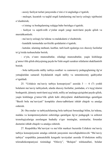 - asosiy faoliyat turlari jarayonida o‘zini o‘zi anglashga o‘rgatish; 
- muloqot, kuzatish va taqlid orqali kattalarning ma’naviy-axloqiy tajribasini 
o‘zlashtirish; 
- o‘zining va boshqalarning xulqiga baho berishga o‘rgatish; 
- faoliyat va sujetli-rolli o‘yinlar orqali yangi motivlarni paydo qilish va 
mustahkamlash; 
- ma’naviy-axloqiy ko‘nikma va malakalarni o‘zlashtirish; 
- kundalik turmushda xavfsizlik qoidalarini o‘rgatish; 
- kattalar, ularning mehnati, kasblar, turli kasb egalariga xos shaxsiy fazilatlar 
to‘g‘risida tushunchalar berish; 
- o‘yin, o‘zaro munosabatlar, oiladagi munosabatlar, yaqin kishilarga 
g‘amxo‘rlik qilish ehtiyojining paydo bo‘lishi orqali xarakter sifatlarini shakllantirib 
borish; 
- bola tarbiyasida milliy tarbiya usullari va zamonaviy pedagoglarning ilg‘or 
yutuqlaridan samarali foydalanish orqali milliy va umuminsoniy qadriyatlar 
o‘rgatiladi. 
25. “Uzluksiz ma’naviy tarbiya konsepsiyasi” asosida 3 — 6 (7) yoshli 
bolalarni ma’naviy tarbiyalash, ularda shaxsiy fazilatlar, jumladan, o‘z tuyg‘ularini 
boshqarish, ijtimoiy motivlarni uyg‘otish, milliy an’analarga qiziqishni paydo qilish, 
yaqin kishilarga g‘amxo‘rlik qilish kabi ehtiyojlarni shakllantirishga qaratilgan 
“Baxtli bola ma’naviyati” kompleks chora-tadbirlarni ishlab chiqish va amalga 
oshirish. 
26. Ota-onalar va tarbiyachilarning bola tarbiyasi borasidagi bilim, ko‘nikma, 
malaka va kompetensiyalarini oshirishga qaratilgan ilg‘or pedagogik va axborot 
texnologiyalariga asoslangan hududiy o‘quv treninglar, seminarlar, forumlar 
dasturini ishlab chiqish va amalga oshirish. 
27. Respublika Ma’naviyat va ma’rifat markazi huzurida Uzluksiz ma’naviy 
tarbiya konsepsiyasini amalga oshirish jarayonini muvofiqlashtiruvchi “Ma’naviy 
tarbiya” respublika jamoatchilik kengashi tavsiyalari asosida O‘zbekiston milliy 
teleradiokompaniyasi tizimidagi “Oilaviy”, “Bolajon” telekanallari, bolalar 
