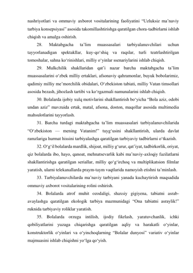 nashriyotlari va ommaviy axborot vositalarining faoliyatini “Uzluksiz ma’naviy 
tarbiya konsepsiyasi” asosida takomillashtirishga qaratilgan chora-tadbirlarni ishlab 
chiqish va amalga oshirish. 
28. 
Maktabgacha 
ta’lim 
muassasalari 
tarbiyalanuvchilari 
uchun 
tayyorlanadigan spektakllar, kuy-qo‘shiq va raqslar, turli teatrlashtirilgan 
tomoshalar, sahna ko‘rinishlari, milliy o‘yinlar ssenariylarini ishlab chiqish. 
29. Mulkchilik shakllaridan qat’i nazar barcha maktabgacha ta’lim 
muassasalarini o‘zbek milliy ertaklari, afsonaviy qahramonlar, buyuk bobolarimiz, 
qadimiy milliy me’morchilik obidalari, O‘zbekiston tabiati, milliy Vatan timsollari 
asosida bezash, jihozlash tartibi va ko‘rgazmali namunalarini ishlab chiqish. 
30. Bolalarda ijobiy xulq motivlarini shakllantirish bo‘yicha “Bola aziz, odobi 
undan aziz” mavzuida ertak, matal, afsona, doston, maqollar asosida multimedia 
mahsulotlarini tayyorlash. 
31. Barcha turdagi maktabgacha ta’lim muassasalari tarbiyalanuvchilarida 
“O‘zbekiston — mening Vatanim!” tuyg‘usini shakllantirish, ularda davlat 
ramzlariga hurmat hissini tarbiyalashga qaratilgan tarbiyaviy tadbirlarni o‘tkazish. 
32. O‘g‘il bolalarda mardlik, shijoat, milliy g‘urur, qat’iyat, tadbirkorlik, oriyat, 
qiz bolalarda ibo, hayo, qanoat, mehnatsevarlik kabi ma’naviy-axloqiy fazilatlarni 
shakllantirishga qaratilgan seriallar, milliy qo‘g‘irchoq va multiplikatsion filmlar 
yaratish, ularni telekanallarda praym-taym vaqtlarida namoyish etishni ta’minlash. 
33. Tarbiyalanuvchilarda ma’naviy tarbiyani yanada kuchaytirish maqsadida 
ommaviy axborot vositalarining rolini oshirish. 
34. Bolalarda atrof muhit ozodaligi, shaxsiy gigiyena, tabiatni asrab-
avaylashga qaratilgan ekologik tarbiya mazmunidagi “Ona tabiatni asraylik!” 
ruknida tarbiyaviy roliklar yaratish. 
35. Bolalarda orzuga intilish, ijodiy fikrlash, yaratuvchanlik, ichki 
qobiliyatlarini yuzaga chiqarishga qaratilgan aqliy va harakatli o‘yinlar, 
konstruktorlik o‘yinlari va o‘yinchoqlarning “Bolalar dunyosi” variativ o‘yinlar 
majmuasini ishlab chiqishni yo‘lga qo‘yish. 
