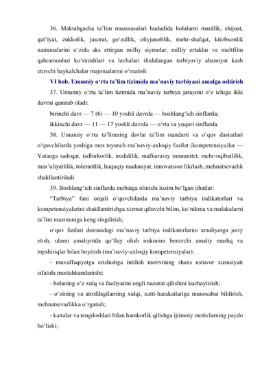 36. Maktabgacha ta’lim muassasalari hududida bolalarni mardlik, shijoat, 
qat’iyat, zukkolik, jasorat, go‘zallik, oliyjanoblik, mehr-shafqat, kitobxonlik 
namunalarini o‘zida aks ettirgan milliy siymolar, milliy ertaklar va multfilm 
qahramonlari ko‘rinishlari va lavhalari ifodalangan tarbiyaviy ahamiyat kasb 
etuvchi haykalchalar majmualarini o‘rnatish. 
VI bob. Umumiy o‘rta ta’lim tizimida ma’naviy tarbiyani amalga oshirish 
37. Umumiy o‘rta ta’lim tizimida ma’naviy tarbiya jarayoni o‘z ichiga ikki 
davrni qamrab oladi: 
birinchi davr — 7 (6) — 10 yoshli davrda — boshlang‘ich sinflarda; 
ikkinchi davr — 11 — 17 yoshli davrda — o‘rta va yuqori sinflarda. 
38. Umumiy o‘rta ta’limning davlat ta’lim standarti va o‘quv dasturlari 
o‘quvchilarda yoshiga mos tayanch ma’naviy-axloqiy fazilat (kompetensiya)lar — 
Vatanga sadoqat, tadbirkorlik, irodalilik, mafkuraviy immunitet, mehr-oqibatlilik, 
mas’uliyatlilik, tolerantlik, huquqiy madaniyat, innovatsion fikrlash, mehnatsevarlik 
shakllantiriladi. 
39. Boshlang‘ich sinflarda inobatga olinishi lozim bo‘lgan jihatlar: 
“Tarbiya” fani orqali o‘quvchilarda ma’naviy tarbiya indikatorlari va 
kompetensiyalarini shakllantirishga xizmat qiluvchi bilim, ko‘nikma va malakalarni 
ta’lim mazmuniga keng singdirish; 
o‘quv fanlari doirasidagi ma’naviy tarbiya indikatorlarini amaliyotga joriy 
etish, ularni amaliyotda qo‘llay olish imkonini beruvchi amaliy mashq va 
topshiriqlar bilan boyitish (ma’naviy-axloqiy kompetensiyalar); 
- muvaffaqiyatga erishishga intilish motivining shaxs ustuvor xususiyati 
sifatida mustahkamlanishi; 
- bolaning o‘z xulq va faoliyatini ongli nazorat qilishini kuchaytirish; 
- o‘zining va atrofdagilarning xulqi, xatti-harakatlariga munosabat bildirish, 
mehnatsevarlikka o‘rgatish; 
- kattalar va tengdoshlari bilan hamkorlik qilishga ijtimoiy motivlarning paydo 
bo‘lishi; 
