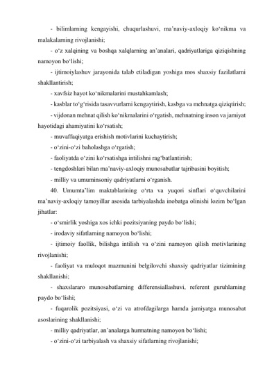 - bilimlarning kengayishi, chuqurlashuvi, ma’naviy-axloqiy ko‘nikma va 
malakalarning rivojlanishi; 
- o‘z xalqining va boshqa xalqlarning an’analari, qadriyatlariga qiziqishning 
namoyon bo‘lishi; 
- ijtimoiylashuv jarayonida talab etiladigan yoshiga mos shaxsiy fazilatlarni 
shakllantirish; 
- xavfsiz hayot ko‘nikmalarini mustahkamlash; 
- kasblar to‘g‘risida tasavvurlarni kengaytirish, kasbga va mehnatga qiziqtirish; 
- vijdonan mehnat qilish ko‘nikmalarini o‘rgatish, mehnatning inson va jamiyat 
hayotidagi ahamiyatini ko‘rsatish; 
- muvaffaqiyatga erishish motivlarini kuchaytirish; 
- o‘zini-o‘zi baholashga o‘rgatish; 
- faoliyatda o‘zini ko‘rsatishga intilishni rag‘batlantirish; 
- tengdoshlari bilan ma’naviy-axloqiy munosabatlar tajribasini boyitish; 
- milliy va umuminsoniy qadriyatlarni o‘rganish. 
40. Umumta’lim maktablarining o‘rta va yuqori sinflari o‘quvchilarini 
ma’naviy-axloqiy tamoyillar asosida tarbiyalashda inobatga olinishi lozim bo‘lgan 
jihatlar: 
- o‘smirlik yoshiga xos ichki pozitsiyaning paydo bo‘lishi; 
- irodaviy sifatlarning namoyon bo‘lishi; 
- ijtimoiy faollik, bilishga intilish va o‘zini namoyon qilish motivlarining 
rivojlanishi; 
- faoliyat va muloqot mazmunini belgilovchi shaxsiy qadriyatlar tizimining 
shakllanishi; 
- shaxslararo munosabatlarning differensiallashuvi, referent guruhlarning 
paydo bo‘lishi; 
- fuqarolik pozitsiyasi, o‘zi va atrofdagilarga hamda jamiyatga munosabat 
asoslarining shakllanishi; 
- milliy qadriyatlar, an’analarga hurmatning namoyon bo‘lishi; 
- o‘zini-o‘zi tarbiyalash va shaxsiy sifatlarning rivojlanishi; 
