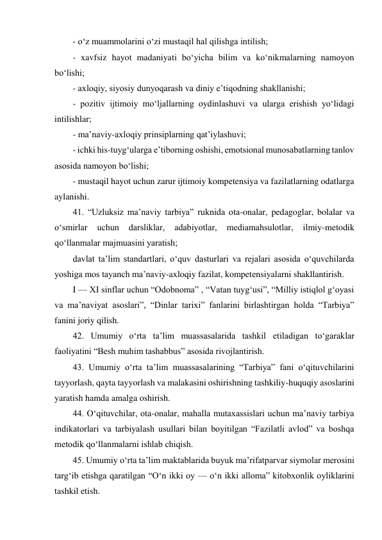 - o‘z muammolarini o‘zi mustaqil hal qilishga intilish; 
- xavfsiz hayot madaniyati bo‘yicha bilim va ko‘nikmalarning namoyon 
bo‘lishi; 
- axloqiy, siyosiy dunyoqarash va diniy e’tiqodning shakllanishi; 
- pozitiv ijtimoiy mo‘ljallarning oydinlashuvi va ularga erishish yo‘lidagi 
intilishlar; 
- ma’naviy-axloqiy prinsiplarning qat’iylashuvi; 
- ichki his-tuyg‘ularga e’tiborning oshishi, emotsional munosabatlarning tanlov 
asosida namoyon bo‘lishi; 
- mustaqil hayot uchun zarur ijtimoiy kompetensiya va fazilatlarning odatlarga 
aylanishi. 
41. “Uzluksiz ma’naviy tarbiya” ruknida ota-onalar, pedagoglar, bolalar va 
o‘smirlar 
uchun 
darsliklar, 
adabiyotlar, 
mediamahsulotlar, 
ilmiy-metodik 
qo‘llanmalar majmuasini yaratish; 
davlat ta’lim standartlari, o‘quv dasturlari va rejalari asosida o‘quvchilarda 
yoshiga mos tayanch ma’naviy-axloqiy fazilat, kompetensiyalarni shakllantirish. 
I — XI sinflar uchun “Odobnoma” , “Vatan tuyg‘usi”, “Milliy istiqlol g‘oyasi 
va ma’naviyat asoslari”, “Dinlar tarixi” fanlarini birlashtirgan holda “Tarbiya” 
fanini joriy qilish. 
42. Umumiy o‘rta ta’lim muassasalarida tashkil etiladigan to‘garaklar 
faoliyatini “Besh muhim tashabbus” asosida rivojlantirish. 
43. Umumiy o‘rta ta’lim muassasalarining “Tarbiya” fani o‘qituvchilarini 
tayyorlash, qayta tayyorlash va malakasini oshirishning tashkiliy-huquqiy asoslarini 
yaratish hamda amalga oshirish. 
44. O‘qituvchilar, ota-onalar, mahalla mutaxassislari uchun ma’naviy tarbiya 
indikatorlari va tarbiyalash usullari bilan boyitilgan “Fazilatli avlod” va boshqa 
metodik qo‘llanmalarni ishlab chiqish. 
45. Umumiy o‘rta ta’lim maktablarida buyuk ma’rifatparvar siymolar merosini 
targ‘ib etishga qaratilgan “O‘n ikki oy — o‘n ikki alloma” kitobxonlik oyliklarini 
tashkil etish. 
