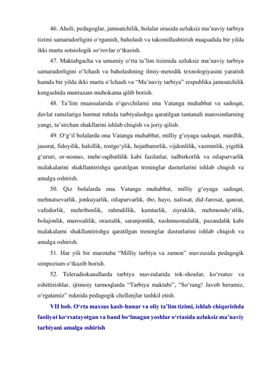 46. Aholi, pedagoglar, jamoatchilik, bolalar orasida uzluksiz ma’naviy tarbiya 
tizimi samaradorligini o‘rganish, baholash va takomillashtirish maqsadida bir yilda 
ikki marta sotsiologik so‘rovlar o‘tkazish. 
47. Maktabgacha va umumiy o‘rta ta’lim tizimida uzluksiz ma’naviy tarbiya 
samaradorligini o‘lchash va baholashning ilmiy-metodik texnologiyasini yaratish 
hamda bir yilda ikki marta o‘lchash va “Ma’naviy tarbiya” respublika jamoatchilik 
kengashida muntazam muhokama qilib borish. 
48. Ta’lim muassalarida o‘quvchilarni ona Vatanga muhabbat va sadoqat, 
davlat ramzlariga hurmat ruhida tarbiyalashga qaratilgan tantanali marosimlarning 
yangi, ta’sirchan shakllarini ishlab chiqish va joriy qilish. 
49. O‘g‘il bolalarda ona Vatanga muhabbat, milliy g‘oyaga sadoqat, mardlik, 
jasorat, fidoyilik, halollik, rostgo‘ylik, hojatbarorlik, vijdonlilik, vazminlik, yigitlik 
g‘ururi, or-nomus, mehr-oqibatlilik kabi fazilatlar, tadbirkorlik va oilaparvarlik 
malakalarini shakllantirishga qaratilgan treninglar dasturlarini ishlab chiqish va 
amalga oshirish. 
50. Qiz bolalarda ona Vatanga muhabbat, milliy g‘oyaga sadoqat, 
mehnatsevarlik, jonkuyarlik, oilaparvarlik, ibo, hayo, nafosat, did-farosat, qanoat, 
vafodorlik, mehribonlik, rahmdillik, kamtarlik, ziyraklik, mehmondo‘stlik, 
bolajonlik, murosalilik, orastalik, saranjomlik, xushmuomalalik, pazandalik kabi 
malakalarni shakllantirishga qaratilgan treninglar dasturlarini ishlab chiqish va 
amalga oshirish. 
51. Har yili bir marotaba “Milliy tarbiya va zamon” mavzusida pedagogik 
simpozium o‘tkazib borish. 
52. Teleradiokanallarda tarbiya mavzularida tok-shoular, ko‘rsatuv va 
eshittirishlar, ijtimoiy tarmoqlarda “Tarbiya maktabi”, “So‘rang! Javob beramiz, 
o‘rgatamiz” ruknida pedagogik chellenjlar tashkil etish. 
VII bob. O‘rta maxsus kasb-hunar va oliy ta’lim tizimi, ishlab chiqarishda 
faoliyat ko‘rsatayotgan va band bo‘lmagan yoshlar o‘rtasida uzluksiz ma’naviy 
tarbiyani amalga oshirish 
