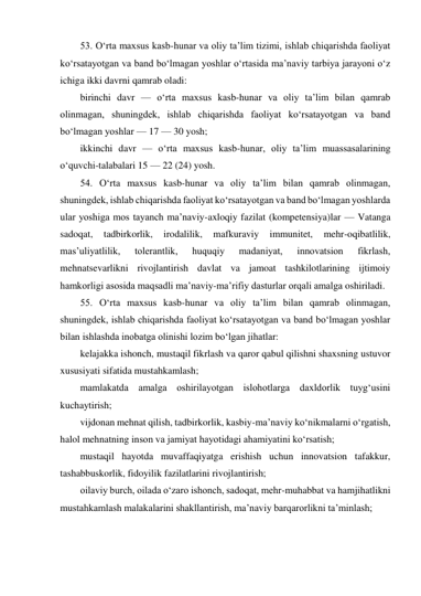 53. O‘rta maxsus kasb-hunar va oliy ta’lim tizimi, ishlab chiqarishda faoliyat 
ko‘rsatayotgan va band bo‘lmagan yoshlar o‘rtasida ma’naviy tarbiya jarayoni o‘z 
ichiga ikki davrni qamrab oladi: 
birinchi davr — o‘rta maxsus kasb-hunar va oliy ta’lim bilan qamrab 
olinmagan, shuningdek, ishlab chiqarishda faoliyat ko‘rsatayotgan va band 
bo‘lmagan yoshlar — 17 — 30 yosh; 
ikkinchi davr — o‘rta maxsus kasb-hunar, oliy ta’lim muassasalarining 
o‘quvchi-talabalari 15 — 22 (24) yosh. 
54. O‘rta maxsus kasb-hunar va oliy ta’lim bilan qamrab olinmagan, 
shuningdek, ishlab chiqarishda faoliyat ko‘rsatayotgan va band bo‘lmagan yoshlarda 
ular yoshiga mos tayanch ma’naviy-axloqiy fazilat (kompetensiya)lar — Vatanga 
sadoqat, 
tadbirkorlik, 
irodalilik, 
mafkuraviy 
immunitet, 
mehr-oqibatlilik, 
mas’uliyatlilik, 
tolerantlik, 
huquqiy 
madaniyat, 
innovatsion 
fikrlash, 
mehnatsevarlikni rivojlantirish davlat va jamoat tashkilotlarining ijtimoiy 
hamkorligi asosida maqsadli ma’naviy-ma’rifiy dasturlar orqali amalga oshiriladi. 
55. O‘rta maxsus kasb-hunar va oliy ta’lim bilan qamrab olinmagan, 
shuningdek, ishlab chiqarishda faoliyat ko‘rsatayotgan va band bo‘lmagan yoshlar 
bilan ishlashda inobatga olinishi lozim bo‘lgan jihatlar: 
kelajakka ishonch, mustaqil fikrlash va qaror qabul qilishni shaxsning ustuvor 
xususiyati sifatida mustahkamlash; 
mamlakatda amalga oshirilayotgan islohotlarga daxldorlik tuyg‘usini 
kuchaytirish; 
vijdonan mehnat qilish, tadbirkorlik, kasbiy-ma’naviy ko‘nikmalarni o‘rgatish, 
halol mehnatning inson va jamiyat hayotidagi ahamiyatini ko‘rsatish; 
mustaqil hayotda muvaffaqiyatga erishish uchun innovatsion tafakkur, 
tashabbuskorlik, fidoyilik fazilatlarini rivojlantirish; 
oilaviy burch, oilada o‘zaro ishonch, sadoqat, mehr-muhabbat va hamjihatlikni 
mustahkamlash malakalarini shakllantirish, ma’naviy barqarorlikni ta’minlash; 
