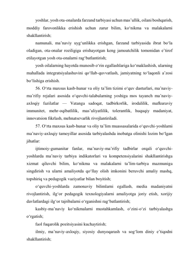 yoshlar, yosh ota-onalarda farzand tarbiyasi uchun mas’ullik, oilani boshqarish, 
moddiy farovonlikka erishish uchun zarur bilim, ko‘nikma va malakalarni 
shakllantirish; 
namunali, ma’naviy uyg‘unlikka erishgan, farzand tarbiyasida ibrat bo‘la 
oladigan, ota-onalar roziligiga erishayotgan keng jamoatchilik tomonidan e’tirof 
etilayotgan yosh ota-onalarni rag‘batlantirish; 
yosh oilalarning hayotda munosib o‘rin egallashlariga ko‘maklashish, ularning 
mahallada integratsiyalashuvini qo‘llab-quvvatlash, jamiyatning to‘laqonli a’zosi 
bo‘lishiga erishish. 
56. O‘rta maxsus kasb-hunar va oliy ta’lim tizimi o‘quv dasturlari, ma’naviy-
ma’rifiy rejalari asosida o‘quvchi-talabalarning yoshiga mos tayanch ma’naviy-
axloqiy fazilatlar — Vatanga sadoqat, tadbirkorlik, irodalilik, mafkuraviy 
immunitet, mehr-oqibatlilik, mas’uliyatlilik, tolerantlik, huquqiy madaniyat, 
innovatsion fikrlash, mehnatsevarlik rivojlantiriladi. 
57. O‘rta maxsus kasb-hunar va oliy ta’lim muassasalarida o‘quvchi-yoshlarni 
ma’naviy-axloqiy tamoyillar asosida tarbiyalashda inobatga olinishi lozim bo‘lgan 
jihatlar: 
ijtimoiy-gumanitar fanlar, ma’naviy-ma’rifiy tadbirlar orqali o‘quvchi-
yoshlarda ma’naviy tarbiya indikatorlari va kompetensiyalarini shakllantirishga 
xizmat qiluvchi bilim, ko‘nikma va malakalarni ta’lim-tarbiya mazmuniga 
singdirish va ularni amaliyotda qo‘llay olish imkonini beruvchi amaliy mashq, 
topshiriq va pedagogik vaziyatlar bilan boyitish; 
o‘quvchi-yoshlarda zamonaviy bilimlarni egallash, media madaniyatni 
rivojlantirish, ilg‘or pedagogik texnologiyalarni amaliyotga joriy etish, xorijiy 
davlatlardagi ilg‘or tajribalarni o‘rganishni rag‘batlantirish; 
kasbiy-ma’naviy ko‘nikmalarni mustahkamlash, o‘zini-o‘zi tarbiyalashga 
o‘rgatish; 
faol fuqarolik pozitsiyasini kuchaytirish; 
ilmiy, ma’naviy-axloqiy, siyosiy dunyoqarash va sog‘lom diniy e’tiqodni 
shakllantirish; 
