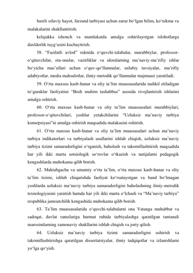 baxtli oilaviy hayot, farzand tarbiyasi uchun zarur bo‘lgan bilim, ko‘nikma va 
malakalarini shakllantirish; 
kelajakka ishonch va mamlakatda amalga oshirilayotgan islohotlarga 
daxldorlik tuyg‘usini kuchaytirish. 
58. “Fazilatli avlod” ruknida o‘quvchi-talabalar, murabbiylar, professor-
o‘qituvchilar, ota-onalar, vazirliklar va idoralarning ma’naviy-ma’rifiy ishlar 
bo‘yicha mas’ullari uchun o‘quv-qo‘llanmalar, uslubiy tavsiyalar, ma’rifiy 
adabiyotlar, media mahsulotlar, ilmiy-metodik qo‘llanmalar majmuasi yaratiladi. 
59. O‘rta maxsus kasb-hunar va oliy ta’lim muassasalarida tashkil etiladigan 
to‘garaklar faoliyatini “Besh muhim tashabbus” asosida rivojlantirish ishlarini 
amalga oshirish. 
60. O‘rta maxsus kasb-hunar va oliy ta’lim muassasalari murabbiylari, 
professor-o‘qituvchilari, yoshlar yetakchilarini “Uzluksiz ma’naviy tarbiya 
konsepsiyasi”ni amalga oshirish maqsadida malakasini oshirish. 
61. O‘rta maxsus kasb-hunar va oliy ta’lim muassasalari uchun ma’naviy 
tarbiya indikatorlari va tarbiyalash usullarini ishlab chiqish, uzluksiz ma’naviy 
tarbiya tizimi samaradorligini o‘rganish, baholash va takomillashtirish maqsadida 
har yili ikki marta sotsiologik so‘rovlar o‘tkazish va natijalarni pedagogik 
kengashlarda muhokama qilib borish. 
62. Maktabgacha va umumiy o‘rta ta’lim, o‘rta maxsus kasb-hunar va oliy 
ta’lim tizimi, ishlab chiqarishda faoliyat ko‘rsatayotgan va band bo‘lmagan 
yoshlarda uzluksiz ma’naviy tarbiya samaradorligini baholashning ilmiy-metodik 
texnologiyasini yaratish hamda har yili ikki marta o‘lchash va “Ma’naviy tarbiya” 
respublika jamoatchilik kengashida muhokama qilib borish. 
63. Ta’lim muassasalarida o‘quvchi-talabalarni ona Vatanga muhabbat va 
sadoqat, davlat ramzlariga hurmat ruhida tarbiyalashga qaratilgan tantanali 
marosimlarning zamonaviy shakllarini ishlab chiqish va joriy qilish. 
64. Uzluksiz ma’naviy tarbiya tizimi samaradorligini oshirish 
va 
takomillashtirishga qaratilgan dissertatsiyalar, ilmiy tadqiqotlar va izlanishlarni 
yo‘lga qo‘yish. 
