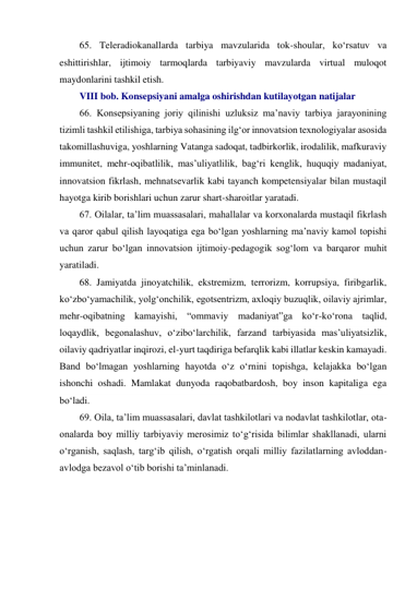 65. Teleradiokanallarda tarbiya mavzularida tok-shoular, ko‘rsatuv va 
eshittirishlar, ijtimoiy tarmoqlarda tarbiyaviy mavzularda virtual muloqot 
maydonlarini tashkil etish. 
VIII bob. Konsepsiyani amalga oshirishdan kutilayotgan natijalar 
66. Konsepsiyaning joriy qilinishi uzluksiz ma’naviy tarbiya jarayonining 
tizimli tashkil etilishiga, tarbiya sohasining ilg‘or innovatsion texnologiyalar asosida 
takomillashuviga, yoshlarning Vatanga sadoqat, tadbirkorlik, irodalilik, mafkuraviy 
immunitet, mehr-oqibatlilik, mas’uliyatlilik, bag‘ri kenglik, huquqiy madaniyat, 
innovatsion fikrlash, mehnatsevarlik kabi tayanch kompetensiyalar bilan mustaqil 
hayotga kirib borishlari uchun zarur shart-sharoitlar yaratadi. 
67. Oilalar, ta’lim muassasalari, mahallalar va korxonalarda mustaqil fikrlash 
va qaror qabul qilish layoqatiga ega bo‘lgan yoshlarning ma’naviy kamol topishi 
uchun zarur bo‘lgan innovatsion ijtimoiy-pedagogik sog‘lom va barqaror muhit 
yaratiladi. 
68. Jamiyatda jinoyatchilik, ekstremizm, terrorizm, korrupsiya, firibgarlik, 
ko‘zbo‘yamachilik, yolg‘onchilik, egotsentrizm, axloqiy buzuqlik, oilaviy ajrimlar, 
mehr-oqibatning kamayishi, “ommaviy madaniyat”ga ko‘r-ko‘rona taqlid, 
loqaydlik, begonalashuv, o‘zibo‘larchilik, farzand tarbiyasida mas’uliyatsizlik, 
oilaviy qadriyatlar inqirozi, el-yurt taqdiriga befarqlik kabi illatlar keskin kamayadi. 
Band bo‘lmagan yoshlarning hayotda o‘z o‘rnini topishga, kelajakka bo‘lgan 
ishonchi oshadi. Mamlakat dunyoda raqobatbardosh, boy inson kapitaliga ega 
bo‘ladi. 
69. Oila, ta’lim muassasalari, davlat tashkilotlari va nodavlat tashkilotlar, ota-
onalarda boy milliy tarbiyaviy merosimiz to‘g‘risida bilimlar shakllanadi, ularni 
o‘rganish, saqlash, targ‘ib qilish, o‘rgatish orqali milliy fazilatlarning avloddan-
avlodga bezavol o‘tib borishi ta’minlanadi. 
 
