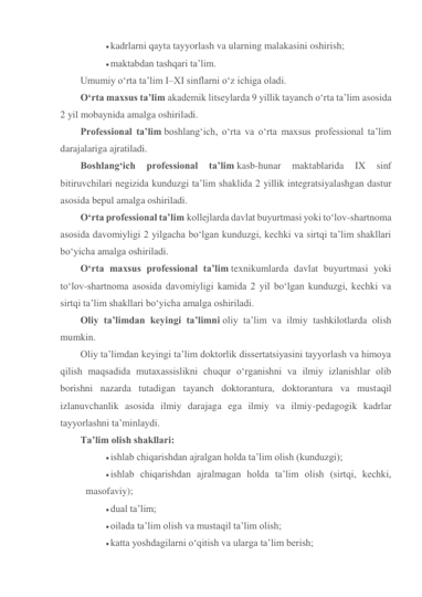  kadrlarni qayta tayyorlash va ularning malakasini oshirish; 
 maktabdan tashqari ta’lim. 
Umumiy o‘rta ta’lim I–XI sinflarni o‘z ichiga oladi. 
O‘rta maxsus ta’lim akademik litseylarda 9 yillik tayanch o‘rta ta’lim asosida 
2 yil mobaynida amalga oshiriladi. 
Professional ta’lim boshlang‘ich, o‘rta va o‘rta maxsus professional ta’lim 
darajalariga ajratiladi. 
Boshlang‘ich 
professional 
ta’lim kasb-hunar 
maktablarida 
IX 
sinf 
bitiruvchilari negizida kunduzgi ta’lim shaklida 2 yillik integratsiyalashgan dastur 
asosida bepul amalga oshiriladi. 
O‘rta professional ta’lim kollejlarda davlat buyurtmasi yoki to‘lov-shartnoma 
asosida davomiyligi 2 yilgacha bo‘lgan kunduzgi, kechki va sirtqi ta’lim shakllari 
bo‘yicha amalga oshiriladi. 
O‘rta maxsus professional ta’lim texnikumlarda davlat buyurtmasi yoki 
to‘lov-shartnoma asosida davomiyligi kamida 2 yil bo‘lgan kunduzgi, kechki va 
sirtqi ta’lim shakllari bo‘yicha amalga oshiriladi. 
Oliy ta’limdan keyingi ta’limni oliy ta’lim va ilmiy tashkilotlarda olish 
mumkin. 
Oliy ta’limdan keyingi ta’lim doktorlik dissertatsiyasini tayyorlash va himoya 
qilish maqsadida mutaxassislikni chuqur o‘rganishni va ilmiy izlanishlar olib 
borishni nazarda tutadigan tayanch doktorantura, doktorantura va mustaqil 
izlanuvchanlik asosida ilmiy darajaga ega ilmiy va ilmiy-pedagogik kadrlar 
tayyorlashni ta’minlaydi. 
Ta’lim olish shakllari: 
 ishlab chiqarishdan ajralgan holda ta’lim olish (kunduzgi); 
 ishlab chiqarishdan ajralmagan holda ta’lim olish (sirtqi, kechki, 
masofaviy); 
 dual ta’lim; 
 oilada ta’lim olish va mustaqil ta’lim olish; 
 katta yoshdagilarni o‘qitish va ularga ta’lim berish; 
