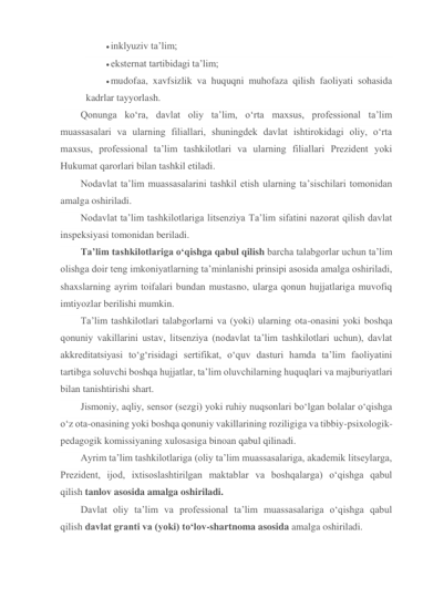  inklyuziv ta’lim; 
 eksternat tartibidagi ta’lim; 
 mudofaa, xavfsizlik va huquqni muhofaza qilish faoliyati sohasida 
kadrlar tayyorlash. 
Qonunga ko‘ra, davlat oliy ta’lim, o‘rta maxsus, professional ta’lim 
muassasalari va ularning filiallari, shuningdek davlat ishtirokidagi oliy, o‘rta 
maxsus, professional ta’lim tashkilotlari va ularning filiallari Prezident yoki 
Hukumat qarorlari bilan tashkil etiladi. 
Nodavlat ta’lim muassasalarini tashkil etish ularning ta’sischilari tomonidan 
amalga oshiriladi. 
Nodavlat ta’lim tashkilotlariga litsenziya Ta’lim sifatini nazorat qilish davlat 
inspeksiyasi tomonidan beriladi. 
Ta’lim tashkilotlariga o‘qishga qabul qilish barcha talabgorlar uchun ta’lim 
olishga doir teng imkoniyatlarning ta’minlanishi prinsipi asosida amalga oshiriladi, 
shaxslarning ayrim toifalari bundan mustasno, ularga qonun hujjatlariga muvofiq 
imtiyozlar berilishi mumkin. 
Ta’lim tashkilotlari talabgorlarni va (yoki) ularning ota-onasini yoki boshqa 
qonuniy vakillarini ustav, litsenziya (nodavlat ta’lim tashkilotlari uchun), davlat 
akkreditatsiyasi to‘g‘risidagi sertifikat, o‘quv dasturi hamda ta’lim faoliyatini 
tartibga soluvchi boshqa hujjatlar, ta’lim oluvchilarning huquqlari va majburiyatlari 
bilan tanishtirishi shart. 
Jismoniy, aqliy, sensor (sezgi) yoki ruhiy nuqsonlari bo‘lgan bolalar o‘qishga 
o‘z ota-onasining yoki boshqa qonuniy vakillarining roziligiga va tibbiy-psixologik-
pedagogik komissiyaning xulosasiga binoan qabul qilinadi. 
Ayrim ta’lim tashkilotlariga (oliy ta’lim muassasalariga, akademik litseylarga, 
Prezident, ijod, ixtisoslashtirilgan maktablar va boshqalarga) o‘qishga qabul 
qilish tanlov asosida amalga oshiriladi. 
Davlat oliy ta’lim va professional ta’lim muassasalariga o‘qishga qabul 
qilish davlat granti va (yoki) to‘lov-shartnoma asosida amalga oshiriladi. 
