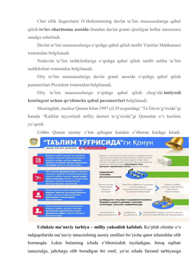 Chet ellik fuqarolarni O‘zbekistonning davlat ta’lim muassasalariga qabul 
qilish to‘lov-shartnoma asosida (bundan davlat granti ajratilgan hollar mustasno) 
amalga oshiriladi. 
Davlat ta’lim muassasalariga o‘qishga qabul qilish tartibi Vazirlar Mahkamasi 
tomonidan belgilanadi. 
Nodavlat ta’lim tashkilotlariga o‘qishga qabul qilish tartibi ushbu ta’lim 
tashkilotlari tomonidan belgilanadi. 
Oliy ta’lim muassasalariga davlat granti asosida o‘qishga qabul qilish 
parametrlari Prezident tomonidan belgilanadi. 
Oliy ta’lim muassasalariga o‘qishga qabul qilish chog‘ida imtiyozli 
kontingent uchun qo‘shimcha qabul parametrlari belgilanadi. 
Shuningdek, mazkur Qonun bilan 1997 yil 29 avgustdagi “Ta’lim to‘g‘risida”gi 
hamda “Kadrlar tayyorlash milliy dasturi to‘g‘risida”gi Qonunlar o‘z kuchini 
yo‘qotdi. 
Ushbu Qonun rasmiy e’lon qilingan kundan e’tiboran kuchga kiradi. 
 
Uzluksiz mа’nаviy tаrbiya – milliy yuksаlish kаfolаti. Ko‘plab olimlar o‘z 
tadqiqotlarida maʼnaviy tanazzulning asosiy omillari bo‘yicha qator izlanishlar olib 
bormoqda. Lekin bularning ichida eʼtiborsizdek tuyiladigan, biroq oqibati 
tanazzulga, jaholatga olib boradigan bir omil, yaʼni oilada farzand tarbiyasiga 
