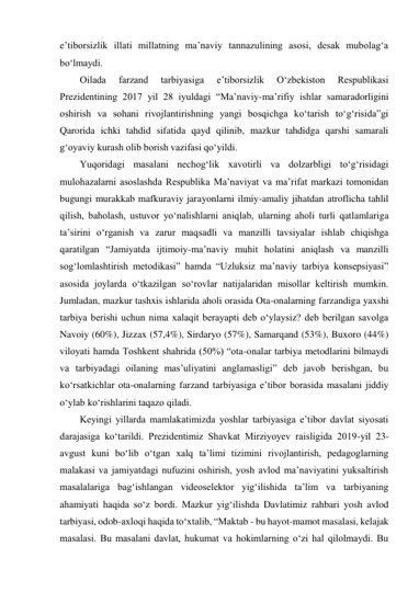 eʼtiborsizlik illati millatning maʼnaviy tannazulining asosi, desak mubolag‘a 
bo‘lmaydi. 
Oilada 
farzand 
tarbiyasiga 
eʼtiborsizlik 
O‘zbekiston 
Respublikasi 
Prezidentining 2017 yil 28 iyuldagi “Maʼnaviy-maʼrifiy ishlar samaradorligini 
oshirish va sohani rivojlantirishning yangi bosqichga ko‘tarish to‘g‘risida”gi 
Qarorida ichki tahdid sifatida qayd qilinib, mazkur tahdidga qarshi samarali 
g‘oyaviy kurash olib borish vazifasi qo‘yildi. 
Yuqoridagi masalani nechog‘lik xavotirli va dolzarbligi to‘g‘risidagi 
mulohazalarni asoslashda Respublika Maʼnaviyat va maʼrifat markazi tomonidan 
bugungi murakkab mafkuraviy jarayonlarni ilmiy-amaliy jihatdan atroflicha tahlil 
qilish, baholash, ustuvor yo‘nalishlarni aniqlab, ularning aholi turli qatlamlariga 
taʼsirini o‘rganish va zarur maqsadli va manzilli tavsiyalar ishlab chiqishga 
qaratilgan “Jamiyatda ijtimoiy-maʼnaviy muhit holatini aniqlash va manzilli 
sog‘lomlashtirish metodikasi” hamda “Uzluksiz maʼnaviy tarbiya konsepsiyasi” 
asosida joylarda o‘tkazilgan so‘rovlar natijalaridan misollar keltirish mumkin. 
Jumladan, mazkur tashxis ishlarida aholi orasida Ota-onalarning farzandiga yaxshi 
tarbiya berishi uchun nima xalaqit berayapti deb o‘ylaysiz? deb berilgan savolga 
Navoiy (60%), Jizzax (57,4%), Sirdaryo (57%), Samarqand (53%), Buxoro (44%) 
viloyati hamda Toshkent shahrida (50%) “ota-onalar tarbiya metodlarini bilmaydi 
va tarbiyadagi oilaning masʼuliyatini anglamasligi” deb javob berishgan, bu 
ko‘rsatkichlar ota-onalarning farzand tarbiyasiga eʼtibor borasida masalani jiddiy 
o‘ylab ko‘rishlarini taqazo qiladi.  
Keyingi yillarda mamlakatimizda yoshlar tarbiyasiga eʼtibor davlat siyosati 
darajasiga ko‘tarildi. Prezidentimiz Shavkat Mirziyoyev raisligida 2019-yil 23-
avgust kuni bo‘lib o‘tgan xalq taʼlimi tizimini rivojlantirish, pedagoglarning 
malakasi va jamiyatdagi nufuzini oshirish, yosh avlod maʼnaviyatini yuksaltirish 
masalalariga bag‘ishlangan videoselektor yig‘ilishida taʼlim va tarbiyaning 
ahamiyati haqida so‘z bordi. Mazkur yig‘ilishda Davlatimiz rahbari yosh avlod 
tarbiyasi, odob-axloqi haqida to‘xtalib, “Maktab - bu hayot-mamot masalasi, kelajak 
masalasi. Bu masalani davlat, hukumat va hokimlarning o‘zi hal qilolmaydi. Bu 
