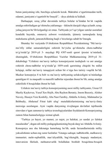 butun jamiyatning ishi, burchiga aylanishi kerak. Maktabni o‘zgartirmasdan turib, 
odamni, jamiyatni o‘zgartirib bo‘lmaydi”, - deya alohida taʼkidladi.  
Darhaqiqat, uzoq yillar davomida tarbiya bolalar taʼlimdan bo‘sh vaqtida 
amalga oshiriladigan qo‘shimcha yuklamaga – ikkinchi darajali ishga aylanib, uzuq-
yuluq jarayon bo‘lib kelganligi sir emas. Tarbiyada yo‘l qo‘yilgan xatolar asoratlari 
kundalik hayotda, ommaviy axborot vositalarida, ijtimoiy tarmoqlarda keng 
muhokama qilinib, jamoatchilikning haqli eʼtirozlariga sabab bo‘lmoqda.  
Shunday bir vaziyatda O‘zbekiston Respublikasi Prezidentining “Maʼnaviy-
maʼrifiy ishlar samaradorligini oshirish bo‘yicha qo‘shimcha chora-tadbirlar 
to‘g‘risida”gi 2019-yil 3- maydagi PQ 4307-sonli qarori ijrosini taʼminlash, 
shuningdek, O‘zbekiston Respublikasi Vazirlar Mahkamasining 2019-yil 31-
dekabrdagi “Uzluksiz maʼnaviy tarbiya konsepsiyasini tasdiqlash va uni amalga 
oshirish chora-tadbirlar to‘g‘risida”gi 1059-sonli qarorining chiqishi bu millat 
kelajagi, millat maʼnaviy taraqqiyoti uchun bir o‘ziga hos tarixiy voqelik bo‘ldi. 
Mazkur konsepsiya 8 ta bob va maʼnaviy tarbiyaning uzluksizligini taʼminlashga 
qaratilgan 61 ta maqsadli va manzilli tadbirlar rejasidan iborat bo‘lib, uning amalga 
oshirilishi 4 bosqichdan iborat bo‘ladi. 
Uzluksiz maʼnaviy tarbiya konsepsiyasining asosi milliy tarbiyamiz, Unsur Ul 
Maoliy Kaykovus, Yusuf Xos Hojib, Аbu Rayhon Beruniy, Imom Buxoriy, Аlisher 
Navoiy, Husayn Voiz Koshifiy, Аbu Nasr Farobiy, Аbdulla Аvloniy, Mahmudxo‘ja 
Behbudiy, Аbdurauf Fitrat kabi ulug‘ mutafakkirlarimizning maʼnaviy-ilmiy 
merosiga asoslangan. Аyni vaqtda dunyoning rivojlangan davlatlari tajribasida 
sinovdan o‘tgan zamonaviy tarbiya texnologiyalaridan foydalanish Konsepsiyaning 
zamon bilan hamnafasligiga xizmat qiladi. 
“Tarbiya yo hayot, yo mamot, yo najot, yo halokat, yo saodat yo falokat 
masalasidur”, degan edi milliy pedagogikamizning buyuk darg‘asi Аbdulla Аvloniy. 
Konsepsiya ana shu hikmatga hamohang bo‘lib, unda farzandlarimizda milliy 
yuksalishimiz uchun eng zarur fazilatlar: Vatanga sadoqat, tadbirkorlik, mafkuraviy 
immunitet, mehr-oqibatlilik, masʼuliyatlilik, bag‘rikenglik, huquqiy madaniyat, 
innovatsion fikrlash, mehnatsevarlik bolalikdan boshlab bosqichma-bosqich 
