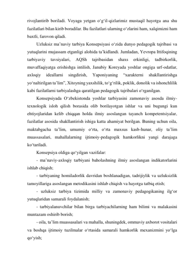 rivojlantirib boriladi. Voyaga yetgan o‘g‘il-qizlarimiz mustaqil hayotga ana shu 
fazilatlari bilan kirib boradilar. Bu fazilatlari ularning o‘zlarini ham, xalqimizni ham 
baxtli, farovon qiladi.  
Uzluksiz maʼnaviy tarbiya Konsepsiyasi o‘zida dunyo pedagogik tajribasi va 
yutuqlarini mujassam etganligi alohida taʼkidlandi. Jumladan, Yevropa Ittifoqining 
tarbiyaviy 
tavsiyalari, 
АQSh 
tajribasidan 
shaxs 
erkinligi, 
tadbirkorlik, 
muvaffaqiyatga erishishga intilish, Janubiy Koreyada yoshlar ongiga urf-odatlar, 
axloqiy 
ideallarni 
singdirish, 
Yaponiyaning 
“xarakterni 
shakllantirishga 
yo‘naltirilgan taʼlim”, Xitoyning yaxshilik, to‘g‘rilik, poklik, donolik va ishonchlilik 
kabi fazilatlarni tarbiyalashga qaratilgan pedagogik tajribalari o‘rganilgan.  
Konsepsiyada O‘zbekistonda yoshlar tarbiyasini zamonaviy asosda ilmiy-
texnologik isloh qilish borasida olib borilayotgan ishlar va uni bugungi kun 
ehtiyojlaridan kelib chiqqan holda ilmiy asoslangan tayanch kompetentsiyalar, 
fazilatlar asosida shakllantirish ishiga katta ahamiyat berilgan. Buning uchun oila, 
maktabgacha taʼlim, umumiy o‘rta, o‘rta maxsus kasb-hunar, oliy taʼlim 
muassasalari, mahallalarning ijtimoiy-pedagogik hamkorlikni yangi darajaga 
ko‘tariladi.  
Konsepsiya oldiga qo‘yilgan vazifalar: 
- maʼnaviy-axloqiy tarbiyani baholashning ilmiy asoslangan indikatorlarini 
ishlab chiqish; 
- tarbiyaning homiladorlik davridan boshlanadigan, tadrijiylik va uzluksizlik 
tamoyillariga asoslangan metodikasini ishlab chiqish va hayotga tatbiq etish; 
- uzluksiz tarbiya tizimida milliy va zamonaviy pedagogikaning ilg‘or 
yutuqlaridan samarali foydalanish; 
- tarbiyalanuvchilar bilan birga tarbiyachilarning ham bilimi va malakasini 
muntazam oshirib borish; 
- oila, taʼlim muassasalari va mahalla, shuningdek, ommaviy axborot vositalari 
va boshqa ijtimoiy tuzilmalar o‘rtasida samarali hamkorlik mexanizmini yo‘lga 
qo‘yish; 
