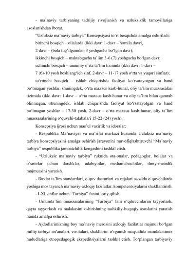 - maʼnaviy tarbiyaning tadrijiy rivojlanish va uzluksizlik tamoyillariga 
asoslanishdan iborat.  
“Uzluksiz maʼnaviy tarbiya” Konsepsiyasi to‘rt bosqichda amalga oshiriladi: 
birinchi bosqich – oilalarda (ikki davr: 1-davr – homila davri,  
2-davr – (bola tug‘ilganidan 3 yoshgacha bo‘lgan davr); 
ikkinchi bosqich – maktabgacha taʼlim 3-6 (7) yoshgacha bo‘lgan davr;  
uchinchi bosqich – umumiy o‘rta taʼlim tizimida (ikki davr: 1-davr –  
7 (6)-10 yosh boshlang‘ich sinf, 2-davr – 11-17 yosh o‘rta va yuqori sinflar); 
to‘rtinchi bosqich – ishlab chiqarishda faoliyat ko‘rsatayotgan va band 
bo‘lmagan yoshlar, shuningdek, o‘rta maxsus kasb-hunar, oliy taʼlim muassasalari 
tizimida (ikki davr: 1-davr – o‘rta maxsus kasb-hunar va oliy taʼlim bilan qamrab 
olinmagan, shuningdek, ishlab chiqarishda faoliyat ko‘rsatayotgan va band 
bo‘lmagan yoshlar – 17-30 yosh, 2-davr – o‘rta maxsus kasb-hunar, oliy taʼlim 
muassasalarining o‘quvchi-talabalari 15-22 (24) yosh). 
Konsepsiya ijrosi uchun masʼul vazirlik va idoralar:  
- Respublika Maʼnaviyat va maʼrifat markazi huzurida Uzluksiz maʼnaviy 
tarbiya konsepsiyasini amalga oshirish jarayonini muvofiqlashtiruvchi “Maʼnaviy 
tarbiya” respublika jamoatchilik kengashini tashkil etish. 
- “Uzluksiz maʼnaviy tarbiya” ruknida ota-onalar, pedagoglar, bolalar va 
o‘smirlar 
uchun 
darsliklar, 
adabiyotlar, 
mediamahsulotlar, 
ilmiy-metodik 
majmuasini yaratish. 
- Davlat taʼlim standartlari, o‘quv dasturlari va rejalari asosida o‘quvchilarda 
yoshiga mos tayanch maʼnaviy-axloqiy fazilatlar, kompetentsiyalarni shakllantirish.  
- I-XI sinflar uchun “Tarbiya” fanini joriy qilish. 
- Umumtaʼlim muassasalarining “Tarbiya” fani o‘qituvchilarini tayyorlash, 
qayta tayyorlash va malakasini oshirishning tashkiliy-huquqiy asoslarini yaratish 
hamda amalga oshirish.  
- Аjdodlarimizning boy maʼnaviy merosini axloqiy fazilatlar majmui bo‘lgan 
milliy tarbiya anʼanalari, vositalari, shakllarini o‘rganish maqsadida mamlakatimiz 
hududlariga etnopedagogik ekspeditsiyalarni tashkil etish. To‘plangan tarbiyaviy 
