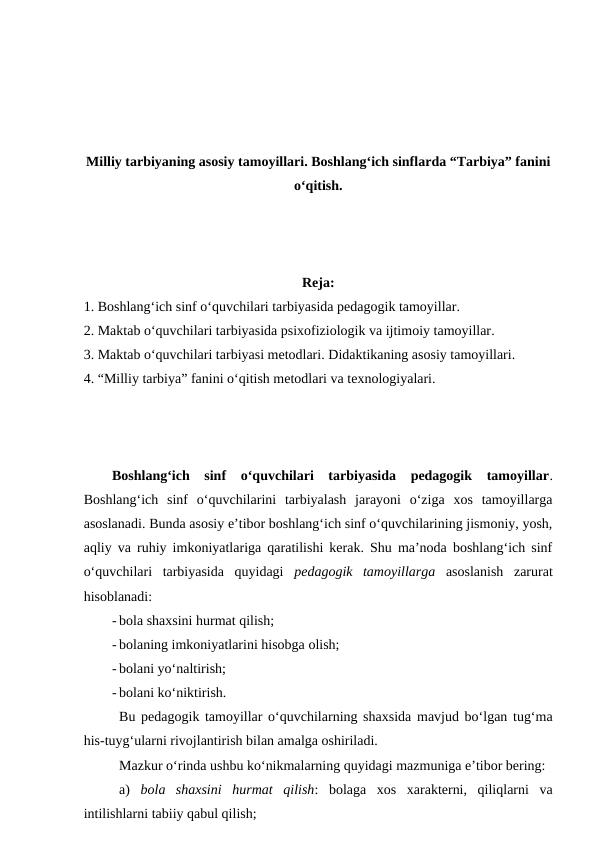 Milliy tarbiyaning asosiy tamoyillari. Boshlang‘ich sinflarda “Tarbiya” fanini
o‘qitish.
Reja:
1. Boshlang‘ich sinf o‘quvchilari tarbiyasida pedagogik tamoyillar. 
2. Maktab o‘quvchilari tarbiyasida psixofiziologik va ijtimoiy tamoyillar.
3. Maktab o‘quvchilari tarbiyasi metodlari. Didaktikaning asosiy tamoyillari.
4. “Milliy tarbiya” fanini o‘qitish metodlari va texnologiyalari.
Boshlang‘ich  sinf  o‘quvchilari  tarbiyasida  pedagogik  tamoyillar.
Boshlang‘ich  sinf  o‘quvchilarini  tarbiyalash  jarayoni  o‘ziga  xos  tamoyillarga
asoslanadi. Bunda asosiy e’tibor boshlang‘ich sinf o‘quvchilarining jismoniy, yosh,
aqliy va ruhiy imkoniyatlariga qaratilishi kerak. Shu ma’noda boshlang‘ich sinf
o‘quvchilari  tarbiyasida  quyidagi  pedagogik  tamoyillarga asoslanish  zarurat
hisoblanadi:
- bola shaxsini hurmat qilish;
- bolaning imkoniyatlarini hisobga olish;
- bolani yo‘naltirish;
- bolani ko‘niktirish.
Bu pedagogik tamoyillar o‘quvchilarning shaxsida mavjud bo‘lgan tug‘ma
his-tuyg‘ularni rivojlantirish bilan amalga oshiriladi.
Mazkur o‘rinda ushbu ko‘nikmalarning quyidagi mazmuniga e’tibor bering:
a)  bola  shaxsini  hurmat  qilish:  bolaga  xos  xarakterni,  qiliqlarni  va
intilishlarni tabiiy qabul qilish;

