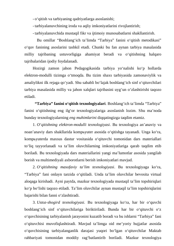 - o‘qitish va tarbiyaning qadriyatlarga asoslanishi;
- tarbiyalanuvchining iroda va aqliy imkoniyatlarini rivojlantirish;
- tarbiyalanuvchida mustaqil fikr va ijtimoiy munosabatlarni shakllantirish.
Bu omillar “Boshlang‘ich ta’limda “Tarbiya” fanini o‘qitish metodikasi”
o‘quv fanining asoslarini tashkil etadi. Chunki bu fan aynan tarbiya masalasida
milliy  tajribaning  ustuvorligiga  ahamiyat  beradi  va  o‘qitishning  halqaro
tajribalaridan ijodiy foydalanadi. 
Hozirgi  zamon  jahon  Pedagogikasida  tarbiya  yo‘nalishi  ko‘p  hollarda
elektron-modulli tizimga o‘tmoqda. Bu tizim shaxs tarbiyasida zamonaviylik va
amaliylikni ilk rejaga qo‘yadi. Shu sababli bo‘lajak boshlang‘ich sinf o‘qituvchilari
tarbiya masalasida milliy va jahon xalqlari tajribasini uyg‘un o‘zlashtirishi taqozo
etiladi.
“Tarbiya” fanini o‘qitish texnologiyalari. Boshlang‘ich ta’limda “Tarbiya”
fanini o‘qitishning eng ilg‘or texnologiyalariga asoslanish lozim. Shu ma’noda
bunday texnologiyalarning eng muhimlarini diqqatingizga taqdim etamiz.
1. O‘qitishning elektron-modulli texnologiyasi. Bu texnologiya an’anaviy va
noan’anaviy dars shakllarida kompьyuter asosida o‘qitishga tayanadi. Unga ko‘ra,
kompьyuterda maxsus dastur vositasida o‘qituvchi tomonidan dars materiallari
to‘liq tayyorlanadi va ta’lim oluvchilarning imkoniyatlariga qarab taqdim etib
boriladi. Bu texnologiyada dars materiallarini yangi ma’lumotlar asosida yangilab
borish va multimediyali axborotlarni berish imkoniyatlari mavjud. 
2. O‘qitishning  masofaviy  ta’lim  texnologiyasi.  Bu  texnologiyaga  ko‘ra,
“Tarbiya” fani onlayn tarzida o‘qitiladi. Unda ta’lim oluvchilar bevosita virtual
aloqaga kirishadi. Ayni paytda, mazkur texnologiyada mustaqil ta’lim topshiriqlari
ko‘p bo‘lishi taqozo etiladi. Ta’lim oluvchilar aynan mustaqil ta’lim topshiriqlarini
bajarishi bilan fanni o‘zlashtiradi.
3. Ustoz-shogird  texnologiyasi.  Bu  texnologiyaga  ko‘ra,  har  bir  o‘quvchi
boshlang‘ich  sinf  o‘qituvchilariga  biriktiriladi.  Bunda  har  bir  o‘qituvchi  o‘z
o‘quvchisining tarbiyalanish jarayonini kuzatib boradi va bu ishlarni “Tarbiya” fani
o‘qituvchisi muvofiqlashtiradi. Mavjud ta’limga oid me’yoriy hujjatlar asosida
o‘quvchisining  tarbiyalanganlik  darajasi  yuqori  bo‘lgan  o‘qituvchilar  Maktab
rahbariyati  tomonidan  moddiy  rag‘batlantirib  boriladi.  Mazkur  texnologiya
