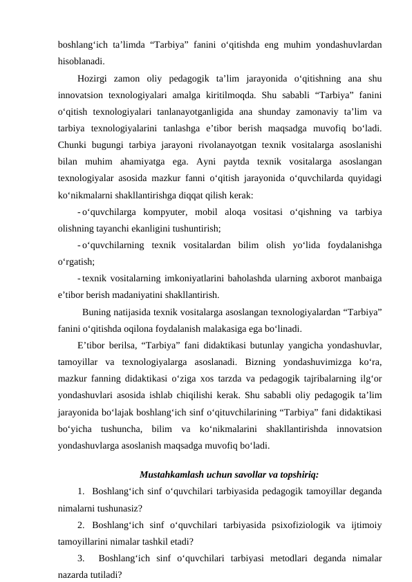 boshlang‘ich ta’limda “Tarbiya” fanini o‘qitishda eng muhim yondashuvlardan
hisoblanadi.
Hozirgi  zamon  oliy  pedagogik  ta’lim  jarayonida  o‘qitishning  ana  shu
innovatsion  texnologiyalari  amalga  kiritilmoqda.  Shu  sababli  “Tarbiya”  fanini
o‘qitish  texnologiyalari  tanlanayotganligida  ana  shunday  zamonaviy  ta’lim  va
tarbiya  texnologiyalarini  tanlashga  e’tibor  berish  maqsadga  muvofiq  bo‘ladi.
Chunki  bugungi  tarbiya  jarayoni  rivolanayotgan  texnik  vositalarga  asoslanishi
bilan  muhim  ahamiyatga  ega.  Ayni  paytda  texnik  vositalarga  asoslangan
texnologiyalar asosida mazkur fanni o‘qitish jarayonida o‘quvchilarda quyidagi
ko‘nikmalarni shakllantirishga diqqat qilish kerak: 
- o‘quvchilarga  kompyuter,  mobil  aloqa  vositasi  o‘qishning  va  tarbiya
olishning tayanchi ekanligini tushuntirish;
- o‘quvchilarning  texnik  vositalardan  bilim  olish  yo‘lida  foydalanishga
o‘rgatish;
- texnik vositalarning imkoniyatlarini baholashda ularning axborot manbaiga
e’tibor berish madaniyatini shakllantirish.
Buning natijasida texnik vositalarga asoslangan texnologiyalardan “Tarbiya”
fanini o‘qitishda oqilona foydalanish malakasiga ega bo‘linadi. 
E’tibor berilsa, “Tarbiya” fani didaktikasi butunlay yangicha yondashuvlar,
tamoyillar  va  texnologiyalarga  asoslanadi.  Bizning  yondashuvimizga  ko‘ra,
mazkur fanning didaktikasi o‘ziga xos tarzda va pedagogik tajribalarning ilg‘or
yondashuvlari asosida ishlab chiqilishi kerak. Shu sababli oliy pedagogik ta’lim
jarayonida bo‘lajak boshlang‘ich sinf o‘qituvchilarining “Tarbiya” fani didaktikasi
bo‘yicha  tushuncha,  bilim  va  ko‘nikmalarini  shakllantirishda  innovatsion
yondashuvlarga asoslanish maqsadga muvofiq bo‘ladi. 
  
Mustahkamlash uchun savollar va topshiriq:
1. Boshlang‘ich sinf o‘quvchilari tarbiyasida pedagogik tamoyillar deganda
nimalarni tushunasiz?
2. Boshlang‘ich  sinf  o‘quvchilari  tarbiyasida  psixofiziologik  va  ijtimoiy
tamoyillarini nimalar tashkil etadi?
3.  Boshlang‘ich  sinf  o‘quvchilari  tarbiyasi  metodlari  deganda  nimalar
nazarda tutiladi?
