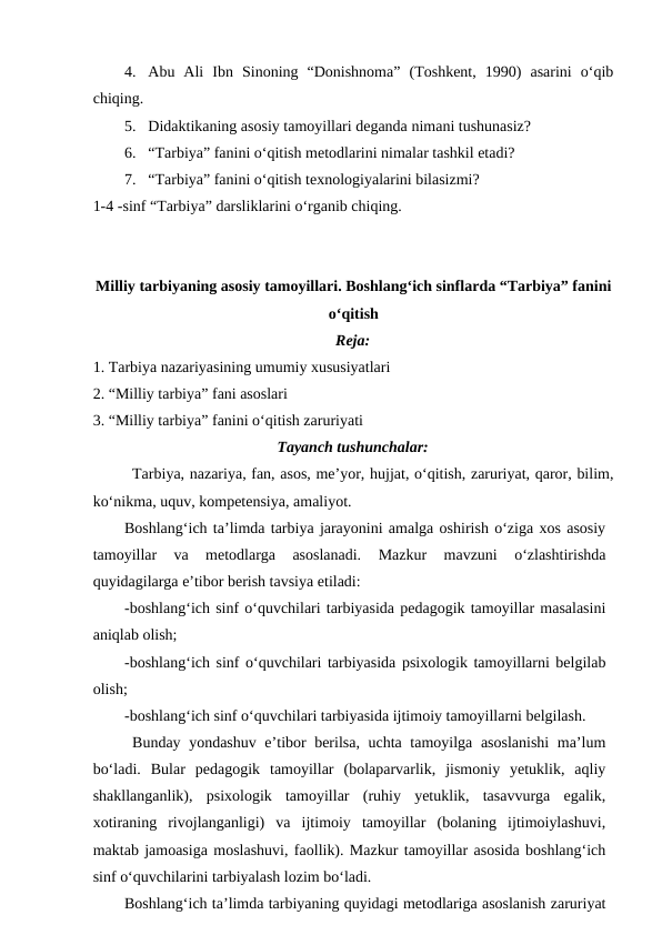 4. Abu  Ali  Ibn  Sinoning  “Donishnoma”  (Toshkent,  1990)  asarini  o‘qib
chiqing.
5. Didaktikaning asosiy tamoyillari deganda nimani tushunasiz?
6. “Tarbiya” fanini o‘qitish metodlarini nimalar tashkil etadi?
7. “Tarbiya” fanini o‘qitish texnologiyalarini bilasizmi?
1-4 -sinf “Tarbiya” darsliklarini o‘rganib chiqing.
Milliy tarbiyaning asosiy tamoyillari. Boshlang‘ich sinflarda “Tarbiya” fanini
o‘qitish    
Reja:
1. Tarbiya nazariyasining umumiy xususiyatlari
2. “Milliy tarbiya” fani asoslari
3. “Milliy tarbiya” fanini o‘qitish zaruriyati
Tayanch tushunchalar:
Tarbiya, nazariya, fan, asos, me’yor, hujjat, o‘qitish, zaruriyat, qaror, bilim,
ko‘nikma, uquv, kompetensiya, amaliyot.
Boshlang‘ich ta’limda tarbiya jarayonini amalga oshirish o‘ziga xos asosiy
tamoyillar  va  metodlarga  asoslanadi.  Mazkur  mavzuni  o‘zlashtirishda
quyidagilarga e’tibor berish tavsiya etiladi: 
-boshlang‘ich sinf o‘quvchilari tarbiyasida pedagogik tamoyillar masalasini
aniqlab olish;
-boshlang‘ich sinf o‘quvchilari tarbiyasida psixologik tamoyillarni belgilab
olish;
-boshlang‘ich sinf o‘quvchilari tarbiyasida ijtimoiy tamoyillarni belgilash.
Bunday yondashuv e’tibor berilsa, uchta tamoyilga asoslanishi  ma’lum
bo‘ladi.  Bular  pedagogik  tamoyillar  (bolaparvarlik,  jismoniy  yetuklik,  aqliy
shakllanganlik),  psixologik  tamoyillar  (ruhiy  yetuklik,  tasavvurga  egalik,
xotiraning  rivojlanganligi)  va  ijtimoiy  tamoyillar  (bolaning  ijtimoiylashuvi,
maktab jamoasiga moslashuvi, faollik). Mazkur tamoyillar asosida boshlang‘ich
sinf o‘quvchilarini tarbiyalash lozim bo‘ladi. 
Boshlang‘ich ta’limda tarbiyaning quyidagi metodlariga asoslanish zaruriyat
