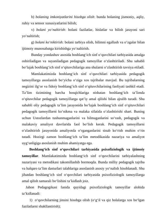 b) bolaning imkoniyatlarini hisobga olish: bunda bolaning jismoniy, aqliy,
ruhiy va sensor xususiyatlarini bilish;
v)  bolani  yo‘naltirish:  bolani  fazilatlar,  hislatlar  va  bilish  jarayoni  sari
yo‘naltirish;
g) bolani ko‘niktirish: bolani tarbiya olish, bilimni egallash va o‘zgalar bilan
ijtimoiy munosabatga kirishishga yo‘naltirish.
Bunday yondashuv asosida boshlang‘ich sinf o‘quvchilari tarbiyasida amalga
oshiriladigan va suyaniladigan pedagogik tamoyillar o‘zlashtiriladi. Shu sababli
bo‘lajak boshlang‘ich sinf o‘qituvchilariga ana shularni o‘zlashtirish tavsiya etiladi.
Mamlakatimizda  boshlang‘ich  sinf  o‘quvchilari  tarbiyasida  pedagogik
tamoyillarga asoslanish bo‘yicha o‘ziga xos tajribalar mavjud. Bu tajribalarning
negizini ilg‘or va fidoiy boshlang‘ich sinf o‘qituvchilarining faoliyati tashkil etadi.
Ta’lim  tizimining  barcha  bosqichlariga  nisbatan  boshlang‘ich  ta’limda
o‘qituvchilar pedagogik tamoyillarga qat’iy amal qilishi bilan ajralib turadi. Shu
sababli oliy pedagogik ta’lim jarayonida bo‘lajak boshlang‘ich sinf o‘qituvchilari
pedagogik tamoyillarni ko‘nikma va malaka sifatida o‘zlashtirishi shart. Buning
uchun Ustozlardan tushunmaganlarini  va bilmaganlarini so‘rash, pedagogik va
malakaviy  amaliyot  davrlarida  faol  bo‘lish  kerak.  Pedagogik  tamoyillarni
o‘zlashtirish  jarayonida  amaliyotda  o‘rganganlarini  sinab  ko‘rish  muhim  o‘rin
tutadi.  Hozirgi  zamon  boshlang‘ich  ta’lim  metodikasida  nazariya  va  amaliyot
uyg‘unligiga asoslanish muhim ahamiyatga ega.  
Boshlang‘ich  sinf  o‘quvchilari  tarbiyasida  psixofiziologik  va  ijtimoiy
tamoyillar.  Mamlakatimizda  boshlang‘ich  sinf  o‘quvchilarini  tarbiyalashning
nazariyasi va metodikasi takomillashib bormoqda. Bunda milliy pedagogik tajriba
va halqaro ta’lim dasturlari talablariga asoslanish asosiy yo‘nalish hisoblanadi. Shu
jihatdan boshlang‘ich sinf o‘quvchilari tarbiyasida psixofiziologik tamoyillarga
amal qilish samarali bo‘lishini ta’kidlash joiz. 
Jahon  Pedagogikasi  fanida  quyidagi  psixofiziologik  tamoyillar  alohida
ta’kidlanadi:
1) o‘quvchilarning jinsini hisobga olish (o‘g‘il va qiz bolalarga xos bo‘lgan
fazilatlarni shakllantirish);
