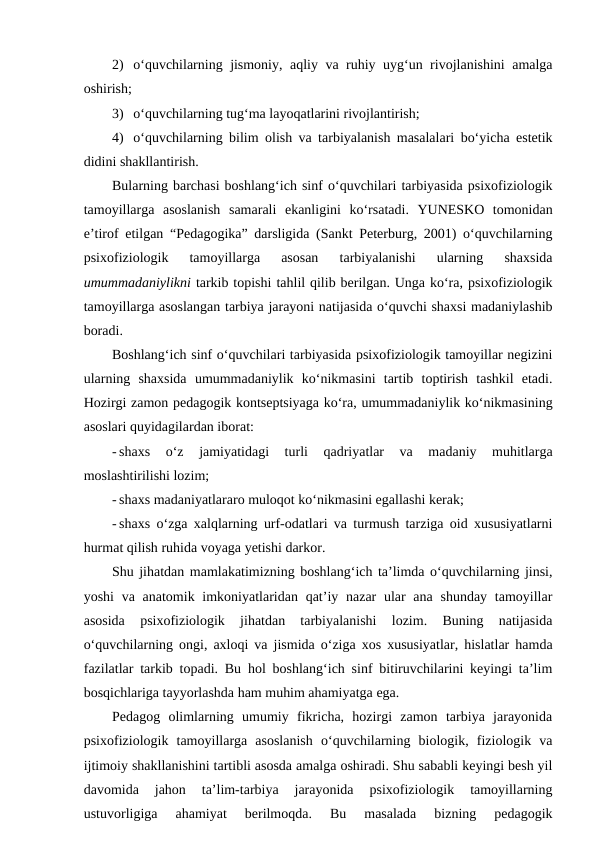 2) o‘quvchilarning jismoniy, aqliy va ruhiy uyg‘un rivojlanishini amalga
oshirish;
3) o‘quvchilarning tug‘ma layoqatlarini rivojlantirish; 
4) o‘quvchilarning bilim olish va tarbiyalanish masalalari bo‘yicha estetik
didini shakllantirish.
Bularning barchasi boshlang‘ich sinf o‘quvchilari tarbiyasida psixofiziologik
tamoyillarga  asoslanish  samarali  ekanligini  ko‘rsatadi.  YUNESKO  tomonidan
e’tirof etilgan “Pedagogika” darsligida (Sankt Peterburg, 2001) o‘quvchilarning
psixofiziologik  tamoyillarga  asosan  tarbiyalanishi  ularning  shaxsida
umummadaniylikni tarkib topishi tahlil qilib berilgan. Unga ko‘ra, psixofiziologik
tamoyillarga asoslangan tarbiya jarayoni natijasida o‘quvchi shaxsi madaniylashib
boradi. 
Boshlang‘ich sinf o‘quvchilari tarbiyasida psixofiziologik tamoyillar negizini
ularning  shaxsida  umummadaniylik  ko‘nikmasini  tartib  toptirish  tashkil  etadi.
Hozirgi zamon pedagogik kontseptsiyaga ko‘ra, umummadaniylik ko‘nikmasining
asoslari quyidagilardan iborat:
- shaxs  o‘z  jamiyatidagi  turli  qadriyatlar  va  madaniy  muhitlarga
moslashtirilishi lozim;
- shaxs madaniyatlararo muloqot ko‘nikmasini egallashi kerak;
- shaxs o‘zga xalqlarning urf-odatlari va turmush tarziga oid xususiyatlarni
hurmat qilish ruhida voyaga yetishi darkor.
Shu jihatdan mamlakatimizning boshlang‘ich ta’limda o‘quvchilarning jinsi,
yoshi  va anatomik imkoniyatlaridan qat’iy nazar  ular  ana  shunday tamoyillar
asosida  psixofiziologik  jihatdan  tarbiyalanishi  lozim.  Buning  natijasida
o‘quvchilarning ongi, axloqi va jismida o‘ziga xos xususiyatlar, hislatlar hamda
fazilatlar tarkib topadi. Bu hol boshlang‘ich sinf bitiruvchilarini keyingi ta’lim
bosqichlariga tayyorlashda ham muhim ahamiyatga ega.
Pedagog  olimlarning  umumiy  fikricha,  hozirgi  zamon  tarbiya  jarayonida
psixofiziologik  tamoyillarga  asoslanish  o‘quvchilarning  biologik,  fiziologik  va
ijtimoiy shakllanishini tartibli asosda amalga oshiradi. Shu sababli keyingi besh yil
davomida  jahon  ta’lim-tarbiya  jarayonida  psixofiziologik  tamoyillarning
ustuvorligiga  ahamiyat  berilmoqda.  Bu  masalada  bizning  pedagogik
