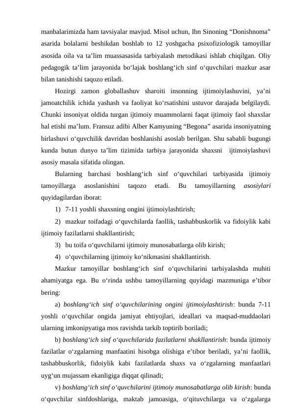 manbalarimizda ham tavsiyalar mavjud. Misol uchun, Ibn Sinoning “Donishnoma”
asarida bolalarni beshikdan boshlab to 12 yoshgacha psixofiziologik tamoyillar
asosida oila va ta’lim muassasasida tarbiyalash metodikasi ishlab chiqilgan. Oliy
pedagogik ta’lim jarayonida bo‘lajak boshlang‘ich sinf o‘quvchilari mazkur asar
bilan tanishishi taqozo etiladi.
Hozirgi  zamon  globallashuv  sharoiti  insonning  ijtimoiylashuvini,  ya’ni
jamoatchilik ichida yashash va faoliyat ko‘rsatishini ustuvor darajada belgilaydi.
Chunki insoniyat oldida turgan ijtimoiy muammolarni faqat ijtimoiy faol shaxslar
hal etishi ma’lum. Fransuz adibi Alber Kamyuning “Begona” asarida insoniyatning
birlashuvi o‘quvchilik davridan boshlanishi asoslab berilgan. Shu sababli bugungi
kunda butun dunyo ta’lim tizimida tarbiya jarayonida shaxsni  ijtimoiylashuvi
asosiy masala sifatida olingan.
Bularning  barchasi  boshlang‘ich  sinf  o‘quvchilari  tarbiyasida  ijtimoiy
tamoyillarga  asoslanishini  taqozo  etadi.  Bu  tamoyillarning
 asosiylari
quyidagilardan iborat:
1) 7-11 yoshli shaxsning ongini ijtimoiylashtirish;
2) mazkur toifadagi o‘quvchilarda faollik, tashabbuskorlik va fidoiylik kabi
ijtimoiy fazilatlarni shakllantirish;
3) bu toifa o‘quvchilarni ijtimoiy munosabatlarga olib kirish;
4) o‘quvchilarning ijtimoiy ko‘nikmasini shakllantirish.
Mazkur  tamoyillar  boshlang‘ich  sinf  o‘quvchilarini  tarbiyalashda  muhiti
ahamiyatga ega. Bu o‘rinda ushbu tamoyillarning quyidagi mazmuniga e’tibor
bering:
a)  boshlang‘ich sinf o‘quvchilarining ongini ijtimoiylashtirish: bunda 7-11
yoshli  o‘quvchilar  ongida  jamiyat  ehtiyojlari,  ideallari  va  maqsad-muddaolari
ularning imkonipyatiga mos ravishda tarkib toptirib boriladi;
b) boshlang‘ich sinf o‘quvchilarida fazilatlarni shakllantirish: bunda ijtimoiy
fazilatlar o‘zgalarning manfaatini hisobga olishiga e’tibor beriladi, ya’ni faollik,
tashabbuskorlik,  fidoiylik  kabi  fazilatlarda  shaxs  va  o‘zgalarning  manfaatlari
uyg‘un mujassam ekanligiga diqqat qilinadi;
v) boshlang‘ich sinf o‘quvchilarini ijtimoiy munosabatlarga olib kirish: bunda
o‘quvchilar  sinfdoshlariga,  maktab  jamoasiga,  o‘qituvchilarga  va  o‘zgalarga

