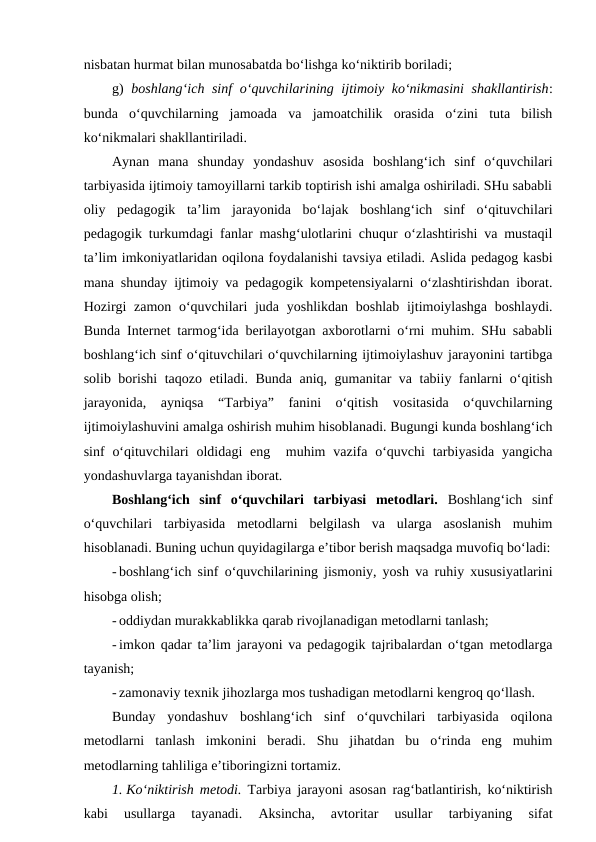 nisbatan hurmat bilan munosabatda bo‘lishga ko‘niktirib boriladi;
g)  boshlang‘ich sinf  o‘quvchilarining ijtimoiy ko‘nikmasini  shakllantirish:
bunda  o‘quvchilarning  jamoada  va  jamoatchilik  orasida  o‘zini  tuta  bilish
ko‘nikmalari shakllantiriladi. 
Aynan  mana  shunday  yondashuv  asosida  boshlang‘ich  sinf  o‘quvchilari
tarbiyasida ijtimoiy tamoyillarni tarkib toptirish ishi amalga oshiriladi. SHu sababli
oliy  pedagogik  ta’lim  jarayonida  bo‘lajak  boshlang‘ich  sinf  o‘qituvchilari
pedagogik turkumdagi fanlar mashg‘ulotlarini chuqur o‘zlashtirishi va mustaqil
ta’lim imkoniyatlaridan oqilona foydalanishi tavsiya etiladi. Aslida pedagog kasbi
mana shunday ijtimoiy va pedagogik kompetensiyalarni o‘zlashtirishdan iborat.
Hozirgi  zamon o‘quvchilari juda yoshlikdan boshlab ijtimoiylashga boshlaydi.
Bunda Internet tarmog‘ida berilayotgan axborotlarni o‘rni muhim. SHu sababli
boshlang‘ich sinf o‘qituvchilari o‘quvchilarning ijtimoiylashuv jarayonini tartibga
solib borishi taqozo etiladi. Bunda aniq, gumanitar va tabiiy fanlarni o‘qitish
jarayonida,  ayniqsa  “Tarbiya”  fanini  o‘qitish  vositasida  o‘quvchilarning
ijtimoiylashuvini amalga oshirish muhim hisoblanadi. Bugungi kunda boshlang‘ich
sinf  o‘qituvchilari  oldidagi  eng  muhim  vazifa o‘quvchi  tarbiyasida  yangicha
yondashuvlarga tayanishdan iborat.
Boshlang‘ich  sinf  o‘quvchilari  tarbiyasi  metodlari.  Boshlang‘ich  sinf
o‘quvchilari  tarbiyasida  metodlarni  belgilash  va  ularga  asoslanish  muhim
hisoblanadi. Buning uchun quyidagilarga e’tibor berish maqsadga muvofiq bo‘ladi:
- boshlang‘ich sinf o‘quvchilarining jismoniy, yosh va ruhiy xususiyatlarini
hisobga olish;
- oddiydan murakkablikka qarab rivojlanadigan metodlarni tanlash;
- imkon qadar ta’lim jarayoni va pedagogik tajribalardan o‘tgan metodlarga
tayanish;
- zamonaviy texnik jihozlarga mos tushadigan metodlarni kengroq qo‘llash.
Bunday  yondashuv  boshlang‘ich  sinf  o‘quvchilari  tarbiyasida  oqilona
metodlarni  tanlash  imkonini  beradi.  Shu  jihatdan  bu  o‘rinda  eng  muhim
metodlarning tahliliga e’tiboringizni tortamiz.
1. Ko‘niktirish metodi.  Tarbiya jarayoni asosan rag‘batlantirish, ko‘niktirish
kabi  usullarga  tayanadi.  Aksincha,  avtoritar  usullar  tarbiyaning  sifat
