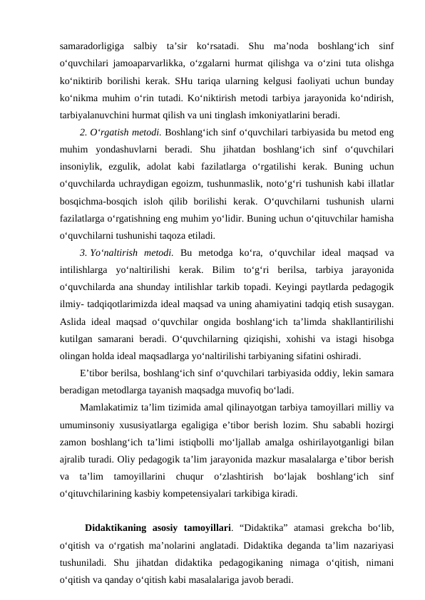 samaradorligiga  salbiy  ta’sir  ko‘rsatadi.  Shu  ma’noda  boshlang‘ich  sinf
o‘quvchilari jamoaparvarlikka, o‘zgalarni hurmat qilishga va o‘zini tuta olishga
ko‘niktirib borilishi kerak. SHu tariqa ularning kelgusi faoliyati uchun bunday
ko‘nikma muhim o‘rin tutadi. Ko‘niktirish metodi tarbiya jarayonida ko‘ndirish,
tarbiyalanuvchini hurmat qilish va uni tinglash imkoniyatlarini beradi. 
2. O‘rgatish metodi. Boshlang‘ich sinf o‘quvchilari tarbiyasida bu metod eng
muhim  yondashuvlarni  beradi.  Shu  jihatdan  boshlang‘ich  sinf  o‘quvchilari
insoniylik,  ezgulik,  adolat  kabi  fazilatlarga  o‘rgatilishi  kerak.  Buning  uchun
o‘quvchilarda uchraydigan egoizm, tushunmaslik, noto‘g‘ri tushunish kabi illatlar
bosqichma-bosqich  isloh  qilib  borilishi  kerak.  O‘quvchilarni  tushunish  ularni
fazilatlarga o‘rgatishning eng muhim yo‘lidir. Buning uchun o‘qituvchilar hamisha
o‘quvchilarni tushunishi taqoza etiladi. 
3. Yo‘naltirish  metodi.  Bu  metodga  ko‘ra,  o‘quvchilar  ideal  maqsad  va
intilishlarga  yo‘naltirilishi  kerak.  Bilim  to‘g‘ri  berilsa,  tarbiya  jarayonida
o‘quvchilarda ana shunday intilishlar tarkib topadi. Keyingi paytlarda pedagogik
ilmiy- tadqiqotlarimizda ideal maqsad va uning ahamiyatini tadqiq etish susaygan.
Aslida ideal  maqsad o‘quvchilar  ongida boshlang‘ich ta’limda  shakllantirilishi
kutilgan samarani  beradi. O‘quvchilarning qiziqishi,  xohishi  va istagi  hisobga
olingan holda ideal maqsadlarga yo‘naltirilishi tarbiyaning sifatini oshiradi.
E’tibor berilsa, boshlang‘ich sinf o‘quvchilari tarbiyasida oddiy, lekin samara
beradigan metodlarga tayanish maqsadga muvofiq bo‘ladi.
Mamlakatimiz ta’lim tizimida amal qilinayotgan tarbiya tamoyillari milliy va
umuminsoniy xususiyatlarga egaligiga e’tibor berish lozim. Shu sababli hozirgi
zamon boshlang‘ich ta’limi istiqbolli mo‘ljallab amalga oshirilayotganligi bilan
ajralib turadi. Oliy pedagogik ta’lim jarayonida mazkur masalalarga e’tibor berish
va  ta’lim  tamoyillarini  chuqur  o‘zlashtirish  bo‘lajak  boshlang‘ich  sinf
o‘qituvchilarining kasbiy kompetensiyalari tarkibiga kiradi. 
Didaktikaning  asosiy  tamoyillari.  “Didaktika”  atamasi  grekcha  bo‘lib,
o‘qitish va o‘rgatish ma’nolarini anglatadi. Didaktika deganda ta’lim nazariyasi
tushuniladi.  Shu  jihatdan  didaktika  pedagogikaning  nimaga  o‘qitish,  nimani
o‘qitish va qanday o‘qitish kabi masalalariga javob beradi. 
