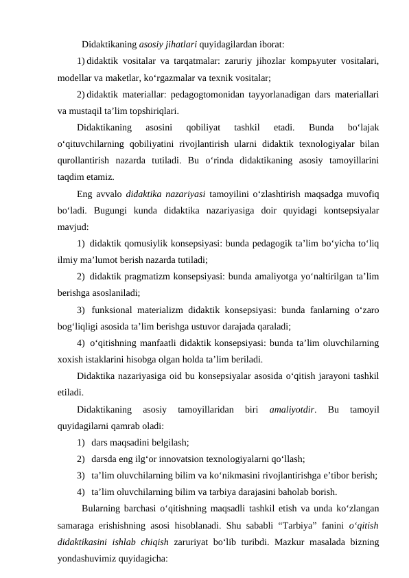 Didaktikaning asosiy jihatlari quyidagilardan iborat:
1) didaktik vositalar va tarqatmalar: zaruriy jihozlar kompьyuter vositalari,
modellar va maketlar, ko‘rgazmalar va texnik vositalar;
2) didaktik materiallar: pedagogtomonidan tayyorlanadigan dars materiallari
va mustaqil ta’lim topshiriqlari.
Didaktikaning  asosini  qobiliyat  tashkil  etadi.  Bunda  bo‘lajak
o‘qituvchilarning  qobiliyatini  rivojlantirish  ularni  didaktik  texnologiyalar  bilan
qurollantirish  nazarda  tutiladi.  Bu  o‘rinda  didaktikaning  asosiy  tamoyillarini
taqdim etamiz.
Eng avvalo  didaktika nazariyasi tamoyilini o‘zlashtirish maqsadga muvofiq
bo‘ladi.  Bugungi  kunda  didaktika  nazariyasiga  doir  quyidagi  kontsepsiyalar
mavjud:
1)  didaktik qomusiylik konsepsiyasi: bunda pedagogik ta’lim bo‘yicha to‘liq
ilmiy ma’lumot berish nazarda tutiladi;
2)  didaktik pragmatizm konsepsiyasi: bunda amaliyotga yo‘naltirilgan ta’lim
berishga asoslaniladi;
3)  funksional materializm didaktik konsepsiyasi:  bunda fanlarning o‘zaro
bog‘liqligi asosida ta’lim berishga ustuvor darajada qaraladi;
4)  o‘qitishning manfaatli didaktik konsepsiyasi: bunda ta’lim oluvchilarning
xoxish istaklarini hisobga olgan holda ta’lim beriladi.
Didaktika nazariyasiga oid bu konsepsiyalar asosida o‘qitish jarayoni tashkil
etiladi.
Didaktikaning  asosiy  tamoyillaridan  biri
 amaliyotdir.  Bu  tamoyil
quyidagilarni qamrab oladi:
1) dars maqsadini belgilash;
2) darsda eng ilg‘or innovatsion texnologiyalarni qo‘llash;
3) ta’lim oluvchilarning bilim va ko‘nikmasini rivojlantirishga e’tibor berish;
4) ta’lim oluvchilarning bilim va tarbiya darajasini baholab borish.
Bularning barchasi o‘qitishning maqsadli tashkil etish va unda ko‘zlangan
samaraga erishishning asosi hisoblanadi. Shu sababli “Tarbiya” fanini  o‘qitish
didaktikasini ishlab chiqish zaruriyat bo‘lib turibdi. Mazkur masalada bizning
yondashuvimiz quyidagicha:
