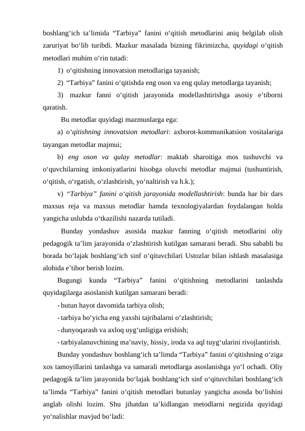 boshlang‘ich ta’limida “Tarbiya” fanini o‘qitish metodlarini aniq belgilab olish
zaruriyat bo‘lib turibdi. Mazkur masalada bizning fikrimizcha,  quyidagi o‘qitish
metodlari muhim o‘rin tutadi:
1)  o‘qitishning innovatsion metodlariga tayanish;
2)  “Tarbiya” fanini o‘qitishda eng oson va eng qulay metodlarga tayanish;
3)  mazkur  fanni  o‘qitish  jarayonida  modellashtirishga  asosiy  e’tiborni
qaratish.
Bu metodlar quyidagi mazmunlarga ega:
a)  o‘qitishning innovatsion metodlari: axborot-kommunikatsion vositalariga
tayangan metodlar majmui;
b)  eng  oson  va  qulay  metodlar:  maktab  sharoitiga  mos  tushuvchi  va
o‘quvchilarning imkoniyatlarini hisobga oluvchi metodlar majmui (tushuntirish,
o‘qitish, o‘rgatish, o‘zlashtirish, yo‘naltirish va h.k.);
v)  “Tarbiya” fanini o‘qitish jarayonida modellashtirish: bunda har bir dars
maxsus  reja va maxsus  metodlar  hamda texnologiyalardan foydalangan  holda
yangicha uslubda o‘tkazilishi nazarda tutiladi.
Bunday  yondashuv  asosida  mazkur  fanning  o‘qitish  metodlarini  oliy
pedagogik ta’lim jarayonida o‘zlashtirish kutilgan samarani beradi. Shu sababli bu
borada bo‘lajak boshlang‘ich sinf o‘qituvchilari Ustozlar bilan ishlash masalasiga
alohida e’tibor berish lozim.
Bugungi  kunda  “Tarbiya”  fanini  o‘qitishning  metodlarini  tanlashda
quyidagilarga asoslanish kutilgan samarani beradi:
- butun hayot davomida tarbiya olish;
- tarbiya bo‘yicha eng yaxshi tajribalarni o‘zlashtirish;
- dunyoqarash va axloq uyg‘unligiga erishish;
- tarbiyalanuvchining ma’naviy, hissiy, iroda va aql tuyg‘ularini rivojlantirish.
Bunday yondashuv boshlang‘ich ta’limda “Tarbiya” fanini o‘qitishning o‘ziga
xos tamoyillarini tanlashga va samarali metodlarga asoslanishga yo‘l ochadi. Oliy
pedagogik ta’lim jarayonida bo‘lajak boshlang‘ich sinf o‘qituvchilari boshlang‘ich
ta’limda “Tarbiya” fanini o‘qitish metodlari butunlay yangicha asosda bo‘lishini
anglab  olishi  lozim.  Shu  jihatdan  ta’kidlangan  metodlarni  negizida  quyidagi
yo‘nalishlar mavjud bo‘ladi:
