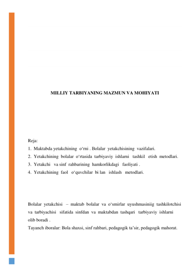  
 
 
 
 
 
 
 
 
MILLIY TARBIYANING MAZMUN VA MOHIYATI 
 
 
 
 
 
Reja: 
1.  Maktabda yetakchining  о‘rni . Bolalar  yetakchisining  vazifalari. 
2.  Yetakchining  bolalar  о‘rtasida  tarbiyaviy  ishlarni   tashkil   etish  metodlari. 
3.  Yetakchi   va sinf  rahbarining  hamkorlikdagi   faoliyati . 
4.  Yetakchining  faol   о‘quvchilar  bi lan   ishlash   metodlari. 
 
 
 
Bolalar  yetakchisi   –  maktab  bolalar  va  о‘smirlar  uyushmasiniig  tashkilotchisi 
va  tarbiyachisi   sifatida  sinfdan  va  maktabdan  tashqari   tarbiyaviy  ishlarni    
olib boradi . 
Tayanch iboralar: Bola shaxsi, sinf rahbari, pedagogik ta’sir, pedagogik mahorat. 
 
 
 
