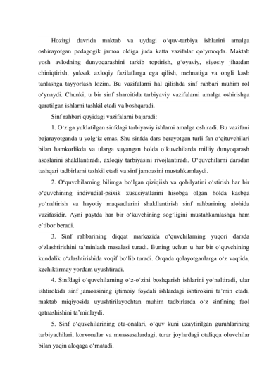  
Hozirgi davrida maktab va uydagi о‘quv-tarbiya ishlarini amalga 
oshirayotgan pedagogik jamoa oldiga juda katta vazifalar qо‘ymoqda. Maktab 
yosh avlodning dunyoqarashini tarkib toptirish, g‘oyaviy, siyosiy jihatdan 
chiniqtirish, yuksak axloqiy fazilatlarga ega qilish, mehnatiga va ongli kasb 
tanlashga tayyorlash lozim. Bu vazifalarni hal qilishda sinf rahbari muhim rol 
о‘ynaydi. Chunki, u bir sinf sharoitida tarbiyaviy vazifalarni amalga oshirishga 
qaratilgan ishlarni tashkil etadi va boshqaradi. 
Sinf rahbari quyidagi vazifalarni bajaradi:  
1. О‘ziga yuklatilgan sinfdagi tarbiyaviy ishlarni amalga oshiradi. Bu vazifani 
bajarayotganda u yolg‘iz emas, Shu sinfda dars berayotgan turli fan о‘qituvchilari 
bilan hamkorlikda va ularga suyangan holda о‘kuvchilarda milliy dunyoqarash 
asoslarini shakllantiradi, axloqiy tarbiyasini rivojlantiradi. О‘quvchilarni darsdan 
tashqari tadbirlarni tashkil etadi va sinf jamoasini mustahkamlaydi. 
2. О‘quvchilarning bilimga bо‘lgan qiziqiish va qobilyatini о‘stirish har bir 
о‘quvchining indivudial-psixik xususiyatlarini hisobga olgan holda kasbga 
yо‘naltirish va hayotiy maqsadlarini shakllantirish sinf rahbarining alohida 
vazifasidir. Ayni paytda har bir о‘kuvchining sog‘ligini mustahkamlashga ham 
e’tibor beradi. 
3. Sinf rahbarining diqqat markazida о‘quvchilarning yuqori darsda 
о‘zlashtirishini ta’minlash masalasi turadi. Buning uchun u har bir о‘quvchining 
kundalik о‘zlashtirishida voqif bо‘lib turadi. Orqada qolayotganlarga о‘z vaqtida, 
kechiktirmay yordam uyushtiradi. 
4. Sinfdagi о‘quvchilarning о‘z-о‘zini boshqarish ishlarini yо‘naltiradi, ular 
ishtirokida sinf jamoasining ijtimoiy foydali ishlardagi ishtirokini ta’min etadi, 
maktab miqiyosida uyushtirilayochtan muhim tadbirlarda о‘z sinfining faol 
qatnashishini ta’minlaydi. 
5. Sinf о‘quvchilarining ota-onalari, о‘quv kuni uzaytirilgan guruhlarining 
tarbiyachilari, korxonalar va muassasalardagi, turar joylardagi otaliqqa oluvchilar 
bilan yaqin aloqaga о‘rnatadi. 
