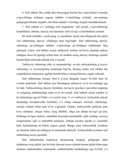 6. Sinf rahbari Shu sinfda dars berayotgan barcha fan о‘qituvchilari о‘rtasida 
о‘quvchilarga nisbatan yagona talablar о‘rnatilishiga erishadi, ota-onalarga 
pedagogik bilimlar tarqatib, oila bilan maktab о‘rtasidagi aloqani mustahkamlaydi. 
7. Sinf rahbari о‘z sinfidagi turli hujjatlarini; sinf jurnali, о‘quvchilarning 
kundaliklari, tabellar, shaxsiy ma’lumotlari, turli xil reja va hisobotlarni yuritadi. 
Kо‘rinib turibdiki, vazifa keng va murakkab, ularni muvaffaqiyatli hal qilish 
sinf rahbarining shaxsiy sifatlariga ham bog‘liqdir. Sinf rahbarining shaxsiy 
sifatlariga qо‘yiladigan talablar о‘qituvchiga qо‘yiladigan talablardan farq 
qilmaydi. Lekin, sinf rahbari asosiy tarbiyachi, bolalar ma’naviy jihatdan andoza 
oladigan shaxs bо‘lganligi uchun ham, bu talablar uning shaxsiy fazilatiga aylanib 
ketishi bilan tarbiyada alohida rolь о‘ynaydi.  
Tarbiyaviy ishlarning sifat va samaradorligi, avvalo tarbiyachining g‘oyaviy 
ishonchiga va siyosiyligining darajasiga bog‘liq. Buning uchun sinf rahbari fan 
yangiliklarini muntazam, egallab borishi bilan о‘zining bilimini, ongini oshiradi. 
Sinf rahbarining axloqiy obrо‘si g‘oyat darajada yuqori bо‘lishi ham bu 
о‘rinda muhimdir. Sinf rahbari ana Shundagina tarbiyaviy ta’sir kо‘rsatishga ega 
bо‘ladi. Tarbiyachining shaxsiy fazilatlari, ma’naviy qiyofasi о‘quvchilar ongining 
va xulqining shakllanishiga katta ta’sir kо‘rsatadi. Sinf rahbari uchun malaka va 
kо‘nikmalarga ega bо‘lishni о‘zi yetarli emas. U о‘z tarbiyaviy faoliyatida yuksak 
darajadagi insonparvarlik fazilatlari, о‘z ishiga sadoqati, intizomi, odamiyligi, 
axloqiy sifatlari bilan ham ta’sir о‘gkazadi. Chunki, tarbiyachilik qobilyati juda 
kо‘p sifatlarni: chuqur bilim, keng fikrlilik, ishga jon dildan kо‘ngil qо‘yish, 
bolalarga bо‘lgan cheksiz, muhabbat muomala nazokatlilik, qalb yoshligi, serzavq 
temperament, oqil va adolatlilik namunasi, alohida nazokat sipolik va vazminlik 
kabi fazilatlarning bо‘lishini taqozo qiladi. Bunga yana tarbiyachilik texnikasi 
qо‘shimcha ishda muvaffaqiyat ta’minlanishi tabiiydir. Tarbiyachilik texnikasi sinf 
rahbarining asosiy qurolidir. 
Sinf rahbarlaridan madaniyat darajasining kengligi, pedagogik odob 
talablariga rioya qilish, har bir bola shaxsini inson sifatida hurmat qilish bilan unga 
nisbatan talabchanlikni unutmaslik, tashkilotchilik malakalariga ega bо‘lish, о‘z 
