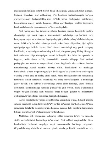 muomolasini tinimsiz oshirib borish bilan ishga ijodiy yondashish talab qilinadi. 
Muhimi Shundaki, sinf rahbarining о‘zi bolalarni tarbiyalamoqchi bо‘lgan 
g‘oyaviy-axloqiy barkamollikka mos bо‘lishi kerak. Tarbiyadagi xatolarning 
kо‘pchiligiga asogiy sabab, bolaning oldiga qо‘yilayotgan talablar tarbiyachi 
harakterida hamisha ham namoyon bо‘lavermasligidadir. 
Sinf rahbarining faol jamoatchi sifatida hamisha namuna kо‘rsatishi muhim 
ahamiyatga ega. Ayni vaqta u kommunikativ qobilyatga ega bо‘lishi, rо‘y 
berayotgan voqea va hodisalarni faqat pedagogik qoidalarga bog‘lab baholashgina 
emas, balki rо‘y berishni sababiga qarab hukm ham chiqarishni, ijod qilish 
qobilyatiga ega bо‘lishi kerak.; Sinf rahbari maktabdagi eng yetuk pedagog 
hisoblanib, u bajaradigan mehnatining о‘lchovi, chegarasi yо‘q. Uning bilmagan 
ishi uddasidan chiqa olmaydigan sohasi bо‘lmaydi. Shu bilan bir qatorda, u 
beg‘araz, xolis shaxs bо‘lib, jamoatchilik asosida ishlaydp. Sinf rahbari 
pedagoglar, ota onalar va о‘quvchilarni о‘zaro bog‘lovchi shaxs sifatida barcha 
tomonlarining nuqtai nazarini hisobga olishi, harakatlarni bir markazga 
birlashtirish, о‘zaro aloqalarning tо‘g‘ri bо‘lishiga ta’sir о‘tkazish va ayni vaqtda 
о‘zining о‘rnini aniq ta’minlay olishi kerak. Mana Shu fazilatlar sinf rahbarining 
tarbiyaviy ishlari samarasini oshirishga va uning muvaffaqiyatini ta’minlashga 
garov bо‘ladi. Sinf rahbari о‘quvchilarga puxta bilim berishga, ularni fikrlash 
qobilyatini faollashtirishga hamisha g‘amxо‘rlik qilib boradi. Hatto о‘zlashtirish 
yuqori bо‘lgan sinflarda ham bolalarda ilmga bо‘lgan qiziqish va muhabbatni 
о‘stirishga, ta’lim sifatini oshirishga harakat qilish zarur. 
Ayrim maktablarda yuqori о‘zlashtirishga erishishga о‘quv, didaktik masala 
sifatida maktabda ta’lim-tarbiyani tо‘g‘ri yо‘lga qо‘yishga bog‘liq bо‘ladi. О‘qish 
jarayonida bolalarda mehnatsevarlik, diqqatni, matonat kabi sifatlarni tarbiyalash 
bilimni muvaffaqiyatli о‘zlashtirishga yordam beradi. 
Maktabda olib boriladigan tarbiyaviy ishlar sistemasi tо‘g‘ri va bevosita 
sinfda о‘zlashtirishni kо‘tarishga ta’sir etadi. Sinf rahbari о‘qituvchilar bilan 
hamkorlikda 
bolalarni 
о‘qishga 
ongli 
munosabatda 
bо‘lishga 
о‘rgatadi. 
О‘quvchilarning о‘qishlarini nazorat qiladi, darslarga kiradi, kuzatadi va о‘z 
