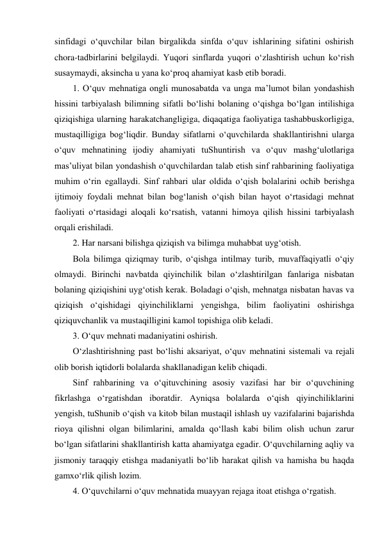 sinfidagi о‘quvchilar bilan birgalikda sinfda о‘quv ishlarining sifatini oshirish 
chora-tadbirlarini belgilaydi. Yuqori sinflarda yuqori о‘zlashtirish uchun kо‘rish 
susaymaydi, aksincha u yana kо‘proq ahamiyat kasb etib boradi. 
1. О‘quv mehnatiga ongli munosabatda va unga ma’lumot bilan yondashish 
hissini tarbiyalash bilimning sifatli bо‘lishi bolaning о‘qishga bо‘lgan intilishiga 
qiziqishiga ularning harakatchangligiga, diqaqatiga faoliyatiga tashabbuskorligiga, 
mustaqilligiga bog‘liqdir. Bunday sifatlarni о‘quvchilarda shakllantirishni ularga 
о‘quv mehnatining ijodiy ahamiyati tuShuntirish va о‘quv mashg‘ulotlariga 
mas’uliyat bilan yondashish о‘quvchilardan talab etish sinf rahbarining faoliyatiga 
muhim о‘rin egallaydi. Sinf rahbari ular oldida о‘qish bolalarini ochib berishga 
ijtimoiy foydali mehnat bilan bog‘lanish о‘qish bilan hayot о‘rtasidagi mehnat 
faoliyati о‘rtasidagi aloqali kо‘rsatish, vatanni himoya qilish hissini tarbiyalash 
orqali erishiladi. 
2. Har narsani bilishga qiziqish va bilimga muhabbat uyg‘otish. 
Bola bilimga qiziqmay turib, о‘qishga intilmay turib, muvaffaqiyatli о‘qiy 
olmaydi. Birinchi navbatda qiyinchilik bilan о‘zlashtirilgan fanlariga nisbatan 
bolaning qiziqishini uyg‘otish kerak. Boladagi о‘qish, mehnatga nisbatan havas va 
qiziqish о‘qishidagi qiyinchiliklarni yengishga, bilim faoliyatini oshirishga 
qiziquvchanlik va mustaqilligini kamol topishiga olib keladi. 
3. О‘quv mehnati madaniyatini oshirish. 
О‘zlashtirishning past bо‘lishi aksariyat, о‘quv mehnatini sistemali va rejali 
olib borish iqtidorli bolalarda shakllanadigan kelib chiqadi. 
Sinf rahbarining va о‘qituvchining asosiy vazifasi har bir о‘quvchining 
fikrlashga о‘rgatishdan iboratdir. Ayniqsa bolalarda о‘qish qiyinchiliklarini 
yengish, tuShunib о‘qish va kitob bilan mustaqil ishlash uy vazifalarini bajarishda 
rioya qilishni olgan bilimlarini, amalda qо‘llash kabi bilim olish uchun zarur 
bо‘lgan sifatlarini shakllantirish katta ahamiyatga egadir. О‘quvchilarning aqliy va 
jismoniy taraqqiy etishga madaniyatli bо‘lib harakat qilish va hamisha bu haqda 
gamxо‘rlik qilish lozim. 
4. О‘quvchilarni о‘quv mehnatida muayyan rejaga itoat etishga о‘rgatish. 
