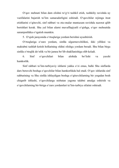 О‘quv mehnati bilan dam olishni tо‘g‘ri tashkil etish, tashkiliy ravishda uy 
vazifalarini bajarish ta’lim samaradorligini oshiradi. О‘quvchilar rejimga itoat 
etishlarini о‘qituvchi, sinf rahbari va ota-onalar muntazam ravishda nazorat qilib 
borishlari kerak. Shu yul bilan ularni muvaffaqiyatli о‘qishga, о‘quv mehnatida 
saramjonlikka о‘rgatish mumkin. 
5. О‘qish jarayonida о‘rtoqlariga yordam berishni uyushtirish. 
О‘rtoqlariga о‘zaro yordam, sinfda ulgurmovchilikni, ikki yillikni va 
maktabni tashlab ketish hollarining oldini olishga yordam beradi. Shu bilan birga 
sinfda о‘rtoqlik dо‘stlik va bir jamoa bо‘lib shakllanishiga olib keladi. 
6. 
Sinf 
о‘quvchilari 
bilan 
alohida 
bо‘lishi 
va 
yaxshi 
hamkorlik. 
Sinf rahbari ta’lim-tarbiyaviy ishlarni yakka о‘zi emas, balki Shu sinflarda 
dars beruvchi boshqa о‘quvchilar bilan hamkorlikda hal etadi. О‘quv ishlarida sinf 
rahbarining va Shu sinfda ishlaydigan boshqa о‘qituvchilarning bir yoqadan bosh 
chiqarib ishlashi, о‘quvchilarga nisbatan yagona talabni amalga oshirish va 
о‘quvchilarning bir-biriga о‘zaro yordamlari ta’lim-tarbiya sifatini oshiradi. 
 
