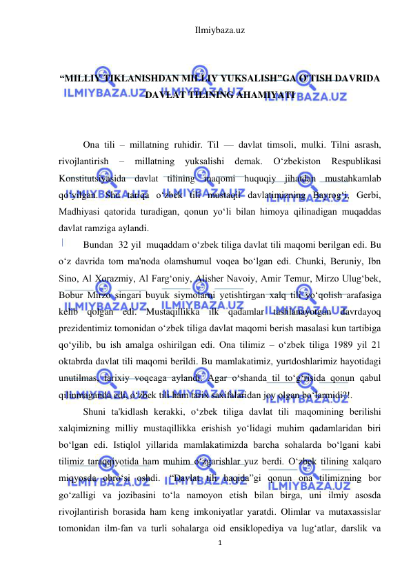 Ilmiybaza.uz 
1 
 
 
 
“MILLIY TIKLANISHDAN MILLIY YUKSALISH”GA O'TISH DAVRIDA 
DAVLAT TILINING AHAMIYATI 
 
 
Ona tili – millatning ruhidir. Til — davlat timsoli, mulki. Tilni asrash, 
rivojlantirish 
– 
millatning 
yuksalishi 
demak. 
O‘zbekiston 
Respublikasi 
Konstitutsiyasida davlat tilining maqomi huquqiy jihatdan mustahkamlab 
qo‘yilgan. Shu tariqa o‘zbek tili mustaqil davlatimizning Bayrog‘i, Gerbi, 
Madhiyasi qatorida turadigan, qonun yo‘li bilan himoya qilinadigan muqaddas 
davlat ramziga aylandi. 
Bundan  32 yil  muqaddam o‘zbek tiliga davlat tili maqomi berilgan edi. Bu 
o‘z davrida tom ma'noda olamshumul voqea bo‘lgan edi. Chunki, Beruniy, Ibn 
Sino, Al Xorazmiy, Al Farg‘oniy, Alisher Navoiy, Amir Temur, Mirzo Ulug‘bek, 
Bobur Mirzo singari buyuk siymolarni yetishtirgan xalq tili yo‘qolish arafasiga 
kelib qolgan edi. Mustaqillikka ilk qadamlar tashlanayotgan davrdayoq 
prezidentimiz tomonidan o‘zbek tiliga davlat maqomi berish masalasi kun tartibiga 
qo‘yilib, bu ish amalga oshirilgan edi. Ona tilimiz – o‘zbek tiliga 1989 yil 21 
oktabrda davlat tili maqomi berildi. Bu mamlakatimiz, yurtdoshlarimiz hayotidagi 
unutilmas, tarixiy voqeaga aylandi. Agar o‘shanda til to‘g‘risida qonun qabul 
qilinmaganda edi, o‘zbek tili ham tarix saxifalaridan joy olgan bo‘larmidi?!. 
Shuni ta'kidlash kerakki, o‘zbek tiliga davlat tili maqomining berilishi 
xalqimizning milliy mustaqillikka erishish yo‘lidagi muhim qadamlaridan biri 
bo‘lgan edi. Istiqlol yillarida mamlakatimizda barcha sohalarda bo‘lgani kabi 
tilimiz taraqqiyotida ham muhim o‘zgarishlar yuz berdi. O‘zbek tilining xalqaro 
miqyosda obro‘si oshdi.  “Davlat tili haqida”gi qonun ona tilimizning bor 
go‘zalligi va jozibasini to‘la namoyon etish bilan birga, uni ilmiy asosda 
rivojlantirish borasida ham keng imkoniyatlar yaratdi. Olimlar va mutaxassislar 
tomonidan ilm-fan va turli sohalarga oid ensiklopediya va lug‘atlar, darslik va 
