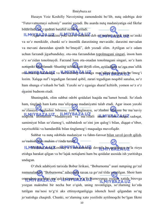 Ilmiybaza.uz 
10 
 
Husayn Voiz Koshifiy Navoiyning zamondoshi bo‘lib, nutq odobiga doir 
“Futuvvatnomayi sultoniy” asarini yozadi. Bu asarda nutq madaniyatiga oid fikrlar 
bildiriladi, so‘z qudrati batafsil ochib beriladi. 
“Agar so‘z senikimi yoki sen so‘znikimi, deb so‘rasalar, aytgil: men so‘zniki 
va so‘z menikidir, chunki so‘z insonlik daraxtining mevasidir, daraxtni mevadan 
va mevani daraxtdan ajratib bo‘lmaydi”, deb yozadi olim. Aytilgan so‘z odam 
uchun farzandi jigarbandiday, ota-ona farzandidan topolmagani singari, inson ham 
o‘z so‘zidan tonolmaydi. Farzand ham ota-onadan tonolmagani singari, so‘z ham 
notiqniki hisoblanadi. Shuning uchun ham deydi olim, aytiladigan so‘zga mas’ullik 
ota-onaning farzandga va farzandning ota-onaga mas’ulligi darajasida bo‘lmog‘i 
lozim. Xalqqa naf’i tegadigan farzand qobil, zarari tegadigan noqobil sanalsa, so‘z 
ham shunga o‘xshash bo‘ladi. Yaxshi so‘z egasiga sharaf keltirib, yomon so‘z o‘z 
egasini badnom etadi. 
Shuningdek, olim suhbat odobi qoidalari haqida ma’lumot beradi. So‘zlash 
ham, tinglash ham katta mas’uliyat va madaniyatni talab etadi. Agar inson yaxshi 
so‘zlasayu, tinglashni bilmasa, yoki tinglasayu, so‘zlashni bilmasa bu ma’naviy 
noqislik alomatidir. Madaniyatli va ma’rifatli inson so‘zni sidqu sadoqat, 
samimiyat bilan so‘zlamog‘i, suhbatdosh so‘zini jon qulog‘i bilan, diqqat-e’tibor, 
xayrixohliki va hamdardlik bilan tinglamog‘i maqsadga muvofiqdir. 
Suhbat va nutq odobida madaniyat va fahm-farosat bilan savol-javob qilish, 
so‘rashish ham muhim o‘rinda turadi. 
Mashhur notiq Koshifiy o‘z suxandonligi davrida bu qoidalarga to‘la rioya 
etishga harakat qilgan va bo‘lajak notiqlarni ham bu qoidalar asosida ish yuritishga 
undagan. 
O‘zbek adabiyoti tarixida Bobur lirikasi, “Boburnoma” asari nutqning go‘zal 
namunalaridir. “Boburnoma” nihoyatda ravon va go‘zal tilda yaratilgan. Shoir ham 
ommabop yozishni ma’qul ko‘rgan va o‘g‘li Xumoyunga yozgan xatida birovga 
yozgan maktubni bir necha bor o‘qish, uning ravonligiga, so‘zlarning ko‘zda 
tutilgan ma’nosi to‘g‘ri aks ettirayotganligiga ishonch hosil qilgandan so‘ng 
jo‘natishga chaqirdi. Chunki, so‘zlarning xato yozilishi aytilmoqchi bo‘lgan fikrni 
