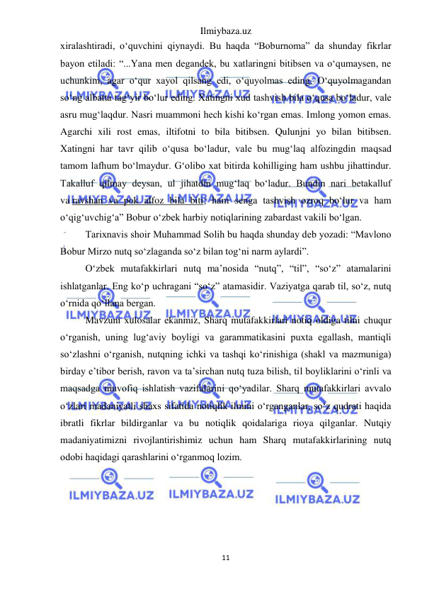 Ilmiybaza.uz 
11 
 
xiralashtiradi, o‘quvchini qiynaydi. Bu haqda “Boburnoma” da shunday fikrlar 
bayon etiladi: “...Yana men degandek, bu xatlaringni bitibsen va o‘qumaysen, ne 
uchunkim, agar o‘qur xayol qilsang edi, o‘quyolmas eding. O‘quyolmagandan 
so‘ng albatta tag‘yir bo‘lur eding. Xatingni xud tashvish bila o‘qusa bo‘ladur, vale 
asru mug‘laqdur. Nasri muammoni hech kishi ko‘rgan emas. Imlong yomon emas. 
Agarchi xili rost emas, iltifotni to bila bitibsen. Qulunjni yo bilan bitibsen. 
Xatingni har tavr qilib o‘qusa bo‘ladur, vale bu mug‘laq alfozingdin maqsad 
tamom lafhum bo‘lmaydur. G‘olibo xat bitirda kohilliging ham ushbu jihattindur. 
Takalluf qilmay deysan, ul jihatdin mug‘laq bo‘ladur. Bundin nari betakalluf 
va ravshan va pok alfoz bila biti; ham senga tashvish ozroq bo‘lur va ham 
o‘qig‘uvchig‘a” Bobur o‘zbek harbiy notiqlarining zabardast vakili bo‘lgan. 
Tarixnavis shoir Muhammad Solih bu haqda shunday deb yozadi: “Mavlono 
Bobur Mirzo nutq so‘zlaganda so‘z bilan tog‘ni narm aylardi”. 
O‘zbek mutafakkirlari nutq ma’nosida “nutq”, “til”, “so‘z” atamalarini 
ishlatganlar. Eng ko‘p uchragani “so‘z” atamasidir. Vaziyatga qarab til, so‘z, nutq 
o‘rnida qo‘llana bergan. 
Mavzuni xulosalar ekanmiz, Sharq mutafakkirlari notiq oldiga tilni chuqur 
o‘rganish, uning lug‘aviy boyligi va garammatikasini puxta egallash, mantiqli 
so‘zlashni o‘rganish, nutqning ichki va tashqi ko‘rinishiga (shakl va mazmuniga) 
birday e’tibor berish, ravon va ta’sirchan nutq tuza bilish, til boyliklarini o‘rinli va 
maqsadga muvofiq ishlatish vazifalarini qo‘yadilar. Sharq mutafakkirlari avvalo 
o‘zlari madaniyatli shaxs sifatida notiqlik ilmini o‘rganganlar, so‘z qudrati haqida 
ibratli fikrlar bildirganlar va bu notiqlik qoidalariga rioya qilganlar. Nutqiy 
madaniyatimizni rivojlantirishimiz uchun ham Sharq mutafakkirlarining nutq 
odobi haqidagi qarashlarini o‘rganmoq lozim. 
 
 
