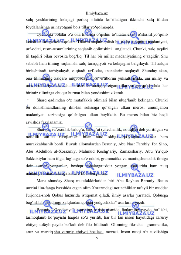 Ilmiybaza.uz 
5 
 
xalq yoshlarining kelajagi porloq sifatida ko‘riladigan ikkinchi xalq tilidan 
foydalanishga urinayotgani bois tillar yo‘qolmoqda. 
Qachonki bolalar o‘z ona tillarida o‘qishni to‘htatar ekan, o‘sha til yo‘qolib 
ketish arafasiga kelib qoladi. Tillarni saqlab qolish bu o‘sha xalqning madaniyati, 
urf-odati, rasm-rusumlarining saqlanib qolinishini   anglatadi. Chunki, xalq taqdiri 
til taqdiri bilan bevosita bog‘liq. Til har bir millat madaniyatining o‘zagidir. Shu 
sababli ham tilning saqlanishi xalq taraqqiyoti va kelajagini belgilaydi. Til xalqni 
birlashtiradi, tarbiyalaydi, o‘qitadi, urf-odat, ananalarini saqlaydi. Shunday ekan, 
ona tilimizning xalqaro miqyosdagi obro‘-e'tiborini yuksaltirishda, uni milliy va 
umumbashariy tushunchalar asosida taraqqiy etgan tillar safiga qo‘shishda har 
birimiz tilimizga chuqur hurmat bilan yondashimiz kerak. 
Sharq qadimdan o‘z mutafakkir olimlari bilan ulug‘lanib kelingan. Chunki 
bu donishmandlarning ilm-fan sohasiga qo‘shgan ulkan merosi umumjahon 
madaniyati xazinasiga qo‘shilgan ulkan boylikdir. Bu meros bilan biz haqli 
ravishda faxrlanamiz. 
Sharqda va’zxonlik-balog‘a, balog‘at (chechanlik, notiqlik) deb yuritilgan va 
notiqlik san’ati rivojlanishi bilan nutq oldiga qo‘yilgan talablar ham 
murakkablashib bordi. Buyuk allomalardan Beruniy, Abu Nasr Farobiy, Ibn Sino, 
Abu Abdulloh al-Xorazmiy, Mahmud Koshg‘ariy, Zamaxshariy, Abu Ya’qub 
Sakkokiylar ham tilga, lug‘atga so‘z odobi, grammatika va mantiqshunoslik ilmiga 
doir asarlar yozganlar, boshqa sohalarga doir yozgan asarlarida ham nutq 
madaniyati masalalariga katta e’tibor berganlar. 
Mana shunday Sharq mutafakkirlaridan biri Abu Rayhon Beruniy. Butun 
umrini ilm-fanga baxshida etgan olim Xorazmdagi notinchliklar tufayli bir muddat 
Jurjonda-shoh Qobus huzurida istiqomat qiladi, ilmiy asarlar yaratadi. Qobusga 
bag‘ishlab “Qadimgi xalqlardan qolgan yodgorliklar” asarlarini yozdi. 
Beruniy “Geodeziya” asarining kirish qismida fanlarning paydo bo‘lishi, 
tarmoqlanib ko‘payishi haqida so‘z yuritib, har bir fan inson hayotidagi zaruriy 
ehtiyoj tufayli paydo bo‘ladi deb fikr bildiradi. Olimning fikricha –grammatika, 
aruz va mantiq shu zaruriy ehtiyoj hosilasi, mevasi. Inson nutqi o‘z tuzilishiga 
