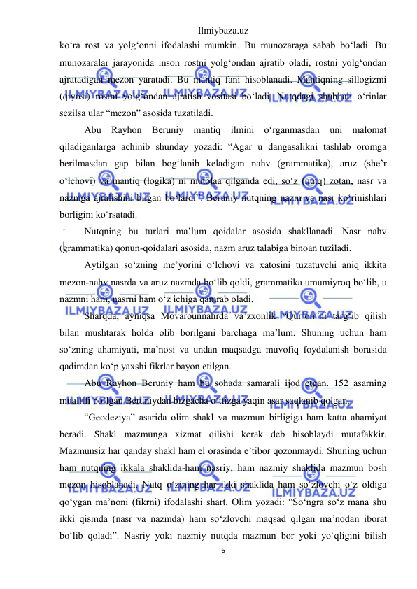 Ilmiybaza.uz 
6 
 
ko‘ra rost va yolg‘onni ifodalashi mumkin. Bu munozaraga sabab bo‘ladi. Bu 
munozaralar jarayonida inson rostni yolg‘ondan ajratib oladi, rostni yolg‘ondan 
ajratadigan mezon yaratadi. Bu mantiq fani hisoblanadi. Mantiqning sillogizmi 
(qiyosi) rostni yolg‘ondan ajratish vositasi bo‘ladi. Nutqdagi shubhali o‘rinlar 
sezilsa ular “mezon” asosida tuzatiladi. 
Abu Rayhon Beruniy mantiq ilmini o‘rganmasdan uni malomat 
qiladiganlarga achinib shunday yozadi: “Agar u dangasalikni tashlab oromga 
berilmasdan gap bilan bog‘lanib keladigan nahv (grammatika), aruz (she’r 
o‘lchovi) va mantiq (logika) ni mutolaa qilganda edi, so‘z (nutq) zotan, nasr va 
nazmga ajralishini bilgan bo‘lardi”. Beruniy nutqning nazm va nasr ko‘rinishlari 
borligini ko‘rsatadi. 
Nutqning bu turlari ma’lum qoidalar asosida shakllanadi. Nasr nahv 
(grammatika) qonun-qoidalari asosida, nazm aruz talabiga binoan tuziladi. 
Aytilgan so‘zning me’yorini o‘lchovi va xatosini tuzatuvchi aniq ikkita 
mezon-nahv nasrda va aruz nazmda bo‘lib qoldi, grammatika umumiyroq bo‘lib, u 
nazmni ham, nasrni ham o‘z ichiga qamrab oladi. 
Sharqda, ayniqsa Movarounnahrda va’zxonlik “Qur’on”ni targ‘ib qilish 
bilan mushtarak holda olib borilgani barchaga ma’lum. Shuning uchun ham 
so‘zning ahamiyati, ma’nosi va undan maqsadga muvofiq foydalanish borasida 
qadimdan ko‘p yaxshi fikrlar bayon etilgan. 
Abu Rayhon Beruniy ham bu sohada samarali ijod etgan. 152 asarning 
muallifi bo‘lgan Beruniydan bizgacha o‘ttizga yaqin asar saqlanib qolgan. 
“Geodeziya” asarida olim shakl va mazmun birligiga ham katta ahamiyat 
beradi. Shakl mazmunga xizmat qilishi kerak deb hisoblaydi mutafakkir. 
Mazmunsiz har qanday shakl ham el orasinda e’tibor qozonmaydi. Shuning uchun 
ham nutqning ikkala shaklida-ham nasriy, ham nazmiy shaklida mazmun bosh 
mezon hisoblanadi. Nutq o‘zining har ikki shaklida ham so‘zlovchi o‘z oldiga 
qo‘ygan ma’noni (fikrni) ifodalashi shart. Olim yozadi: “So‘ngra so‘z mana shu 
ikki qismda (nasr va nazmda) ham so‘zlovchi maqsad qilgan ma’nodan iborat 
bo‘lib qoladi”. Nasriy yoki nazmiy nutqda mazmun bor yoki yo‘qligini bilish 
