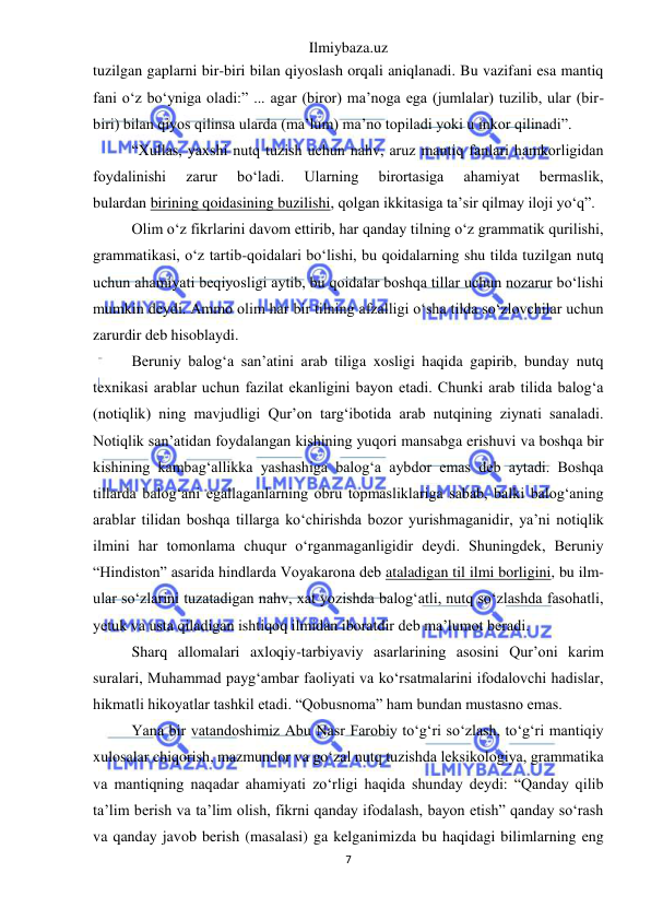 Ilmiybaza.uz 
7 
 
tuzilgan gaplarni bir-biri bilan qiyoslash orqali aniqlanadi. Bu vazifani esa mantiq 
fani o‘z bo‘yniga oladi:” ... agar (biror) ma’noga ega (jumlalar) tuzilib, ular (bir-
biri) bilan qiyos qilinsa ularda (ma’lum) ma’no topiladi yoki u inkor qilinadi”. 
“Xullas, yaxshi nutq tuzish uchun nahv, aruz mantiq fanlari hamkorligidan 
foydalinishi 
zarur 
bo‘ladi. 
Ularning 
birortasiga 
ahamiyat 
bermaslik, 
bulardan birining qoidasining buzilishi, qolgan ikkitasiga ta’sir qilmay iloji yo‘q”. 
Olim o‘z fikrlarini davom ettirib, har qanday tilning o‘z grammatik qurilishi, 
grammatikasi, o‘z tartib-qoidalari bo‘lishi, bu qoidalarning shu tilda tuzilgan nutq 
uchun ahamiyati beqiyosligi aytib, bu qoidalar boshqa tillar uchun nozarur bo‘lishi 
mumkin deydi. Ammo olim har bir tilning afzalligi o‘sha tilda so‘zlovchilar uchun 
zarurdir deb hisoblaydi. 
Beruniy balog‘a san’atini arab tiliga xosligi haqida gapirib, bunday nutq 
texnikasi arablar uchun fazilat ekanligini bayon etadi. Chunki arab tilida balog‘a 
(notiqlik) ning mavjudligi Qur’on targ‘ibotida arab nutqining ziynati sanaladi. 
Notiqlik san’atidan foydalangan kishining yuqori mansabga erishuvi va boshqa bir 
kishining kambag‘allikka yashashiga balog‘a aybdor emas deb aytadi. Boshqa 
tillarda balog‘ani egallaganlarning obru topmasliklariga sabab, balki balog‘aning 
arablar tilidan boshqa tillarga ko‘chirishda bozor yurishmaganidir, ya’ni notiqlik 
ilmini har tomonlama chuqur o‘rganmaganligidir deydi. Shuningdek, Beruniy 
“Hindiston” asarida hindlarda Voyakarona deb ataladigan til ilmi borligini, bu ilm-
ular so‘zlarini tuzatadigan nahv, xat yozishda balog‘atli, nutq so‘zlashda fasohatli, 
yetuk va usta qiladigan ishtiqoq ilmidan iboratdir deb ma’lumot beradi. 
Sharq allomalari axloqiy-tarbiyaviy asarlarining asosini Qur’oni karim 
suralari, Muhammad payg‘ambar faoliyati va ko‘rsatmalarini ifodalovchi hadislar, 
hikmatli hikoyatlar tashkil etadi. “Qobusnoma” ham bundan mustasno emas. 
Yana bir vatandoshimiz Abu Nasr Farobiy to‘g‘ri so‘zlash, to‘g‘ri mantiqiy 
xulosalar chiqorish, mazmundor va go‘zal nutq tuzishda leksikologiya, grammatika 
va mantiqning naqadar ahamiyati zo‘rligi haqida shunday deydi: “Qanday qilib 
ta’lim berish va ta’lim olish, fikrni qanday ifodalash, bayon etish” qanday so‘rash 
va qanday javob berish (masalasi) ga kelganimizda bu haqidagi bilimlarning eng 
