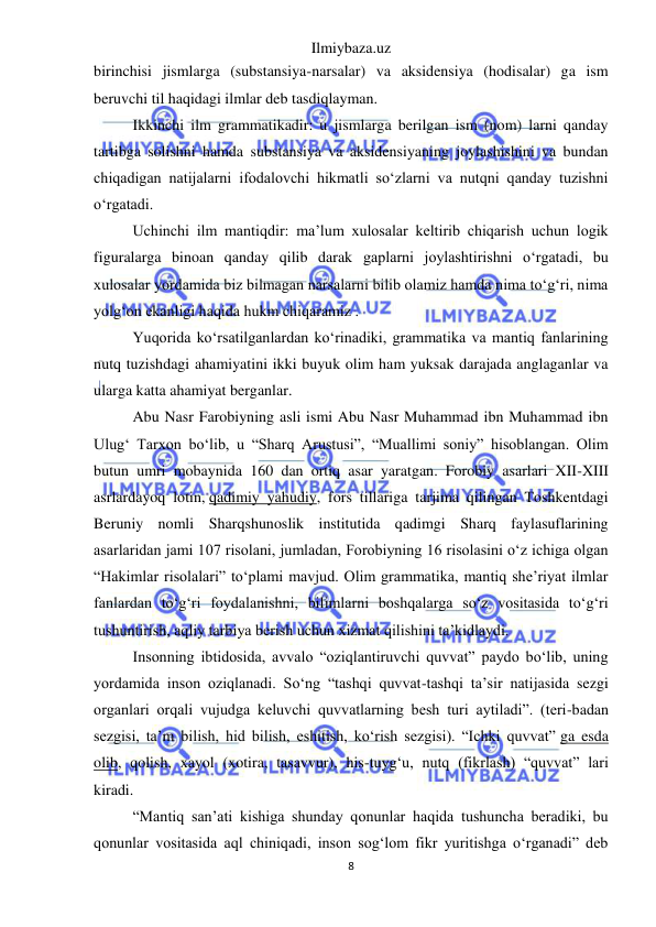 Ilmiybaza.uz 
8 
 
birinchisi jismlarga (substansiya-narsalar) va aksidensiya (hodisalar) ga ism 
beruvchi til haqidagi ilmlar deb tasdiqlayman. 
Ikkinchi ilm grammatikadir: u jismlarga berilgan ism (nom) larni qanday 
tartibga solishni hamda substansiya va aksidensiyaning joylashishini va bundan 
chiqadigan natijalarni ifodalovchi hikmatli so‘zlarni va nutqni qanday tuzishni 
o‘rgatadi. 
Uchinchi ilm mantiqdir: ma’lum xulosalar keltirib chiqarish uchun logik 
figuralarga binoan qanday qilib darak gaplarni joylashtirishni o‘rgatadi, bu 
xulosalar yordamida biz bilmagan narsalarni bilib olamiz hamda nima to‘g‘ri, nima 
yolg‘on ekanligi haqida hukm chiqaramiz . 
Yuqorida ko‘rsatilganlardan ko‘rinadiki, grammatika va mantiq fanlarining 
nutq tuzishdagi ahamiyatini ikki buyuk olim ham yuksak darajada anglaganlar va 
ularga katta ahamiyat berganlar. 
Abu Nasr Farobiyning asli ismi Abu Nasr Muhammad ibn Muhammad ibn 
Ulug‘ Tarxon bo‘lib, u “Sharq Arustusi”, “Muallimi soniy” hisoblangan. Olim 
butun umri mobaynida 160 dan ortiq asar yaratgan. Forobiy asarlari XII-XIII 
asrlardayoq lotin, qadimiy yahudiy, fors tillariga tarjima qilingan Toshkentdagi 
Beruniy nomli Sharqshunoslik institutida qadimgi Sharq faylasuflarining 
asarlaridan jami 107 risolani, jumladan, Forobiyning 16 risolasini o‘z ichiga olgan 
“Hakimlar risolalari” to‘plami mavjud. Olim grammatika, mantiq she’riyat ilmlar 
fanlardan to‘g‘ri foydalanishni, bilimlarni boshqalarga so‘z vositasida to‘g‘ri 
tushuntirish, aqliy tarbiya berish uchun xizmat qilishini ta’kidlaydi. 
Insonning ibtidosida, avvalo “oziqlantiruvchi quvvat” paydo bo‘lib, uning 
yordamida inson oziqlanadi. So‘ng “tashqi quvvat-tashqi ta’sir natijasida sezgi 
organlari orqali vujudga keluvchi quvvatlarning besh turi aytiladi”. (teri-badan 
sezgisi, ta’m bilish, hid bilish, eshitish, ko‘rish sezgisi). “Ichki quvvat” ga esda 
olib, qolish, xayol (xotira, tasavvur), his-tuyg‘u, nutq (fikrlash) “quvvat” lari 
kiradi. 
“Mantiq san’ati kishiga shunday qonunlar haqida tushuncha beradiki, bu 
qonunlar vositasida aql chiniqadi, inson sog‘lom fikr yuritishga o‘rganadi” deb 
