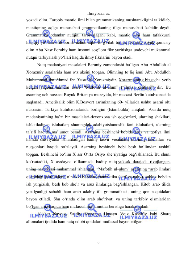 Ilmiybaza.uz 
9 
 
yozadi olim. Forobiy mantiq ilmi bilan grammatikaning mushtarakligini ta’kidlab, 
mantiqning aqlga munosabati grammatikaning tilga munosabati kabidir deydi. 
Grammatika odamlar nutqini tarbiyalagani kabi, mantiq ilmi ham tafakkurni 
haqiqiy yo‘ldan olib borish uchun aqlni to‘g‘rilab turadi. Demak, buyuk qomusiy 
olim Abu Nasr Forobiy ham insonni sog‘lom fikr yuritishga undovchi mukammal 
nutqni tarbiyalash yo‘llari haqida ilmiy fikrlarini bayon etadi. 
Nutq madaniyati masalalari Beruniy zamondoshi bo‘lgan Abu Abdulloh al 
Xorazmiy asarlarida ham o‘z aksini topgan. Olimning to‘liq ismi Abu Abdulloh 
Muhammad ibn Ahmad ibn Yusuf al-Xorazmiydir. Xorazmiyning bizgacha yetib 
kelgan yagona ma’lum asari- “Mafotih ul-ulum” (“Ilmlar kalitlari”) dir. Bu 
asarning uch nusxasi Buyuk Britaniya muzeyida, bir nusxasi Berlin kutubxonasida 
saqlanadi. Amerikalik olim K.Bosvort asrimizning 60- yillarida ushbu asarni olti 
nusxasini Turkiya kutubxonalarida borligini (Istambulda) aniqladi. Asarda nutq 
madaniyatining ba’zi bir masalalari-devonxona ish qog‘ozlari, ularning shakllari, 
ishlatiladigan islohatlar; shuningdek adabiyotshunoslik fani islohatlari, ularning 
ta’rifi haqida ma’lumot beradi. Asarning beshinchi bobida aruz va qofiya ilmi 
hamda she’riyatda ishlatiladigan badiiy tasvir vositalari, ularning fazilatlari va 
nuqsonlari haqida so‘zlaydi. Asarning beshinchi bobi besh bo‘limdan tashkil 
topgan. Beshinchi bo‘lim X asr O‘rta Osiyo she’riyatiga bag‘ishlanadi. Bu shuni 
ko‘rsatadiki, X asrdayoq o‘lkamizda badiiy nutq yuksak darajada rivojlangan, 
uning nazariyasi mukammal ishlangan. “Mafotih ul-ulum” asarining “arab ilmlari 
qismidagi yetti kalom, o‘n ikki bobdan grammatika (sarf va nahv), sakkiz bobdan 
ish yurgizish, besh bob she’r va aruz ilmlariga bag‘ishlangan. Kitob arab tilida 
yozilganligi sababli ham arab adabiy tili grammatikasi, uning qonun-qoidalari 
bayon etiladi. Shu o‘rinda olim arab she’riyati va uning tarkibiy qismlaridan 
bo‘lgan aruz haqida ham mufassal ma’lumotlar berishga harakat qiladi”. 
Alisher Navoiy, Sa’diy Sheroziy, Husayn Voiz Koshifiy kabi Sharq 
allomalari ijodida ham nutq odobi qoidalari mufassal bayon etilgan. 
