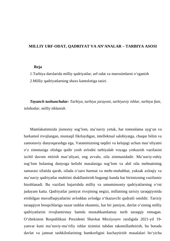MILLIY URF-ODAT, QADRIYAT VA AN’ANALAR – TARBIYA ASOSI
    Reja
1.Tarbiya darslarida milliy qadriyatlar, urf-odat va marosimlarni o‘rganish
2.Milliy qadriyatlarning shaxs kamolotiga tasiri.
Tayanch tushunchalar: Tarbiya, tarbiya jarayoni, tarbiyaviy ishlar, tarbiya fani,
islohotlar, milliy tiklanish.
Mamlakatimizda jismoniy sog‘lom, ma’naviy yеtuk, har tomonlama uyg‘un va
barkamol rivojlangan, mustaqil fikrlaydigan, intellektual salohiyatga, chuqur bilim va
zamonaviy dunyoqarashga ega, Vatanimizning taqdiri va kelajagi uchun mas’uliyatni
o‘z zimmasiga olishga qodir yosh avlodni tarbiyalab voyaga yеtkazish vazifasini
izchil davom ettirish mas’uliyati, eng avvalo, oila zimmasidadir. Ma’naviy-ruhiy
sog‘lom  bolaning dunyoga kelishi  masalasiga  sog‘lom  va ahil  oila mehnatining
samarasi sifatida qarab, oilada o‘zaro hurmat va mehr-muhabbat, yuksak axloqiy va
ma’naviy qadriyatlar muhitini shakllantirish bugungi kunda har birimizning vazifamiz
hisoblanadi. Bu vazifani bajarishda milliy va umuminsoniy qadriyatlarning o‘rni
judayam katta. Qadriyatlar jamiyat rivojining negizi, millatning tarixiy taraqqiyotida
erishilgan muvaffaqiyatlarini avloddan avlodga o‘tkazuvchi qudratli omildir. Tarixiy
taraqqiyot bosqichlariga nazar tashlar ekanmiz, har bir jamiyat, davlat o‘zining milliy
qadriyatlarini  rivojlantirmay  hamda  mustahkamlamay  turib  taraqqiy  etmagan.
O‘zbekiston  Respublikasi  Prezidenti  Shavkat  Mirziyoyev  raisligida  2021-yil  19-
yanvar kuni ma’naviy-ma’rifiy ishlar tizimini tubdan takomillashtirish, bu borada
davlat  va  jamoat  tashkilotlarining  hamkorligini  kuchaytirish  masalalari  bo‘yicha
