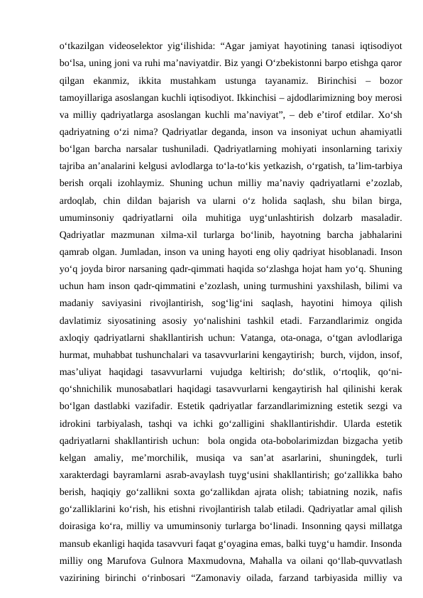 o‘tkazilgan videoselektor yig‘ilishida: “Agar jamiyat hayotining tanasi iqtisodiyot
bo‘lsa, uning joni va ruhi ma’naviyatdir. Biz yangi O‘zbekistonni barpo etishga qaror
qilgan  ekanmiz,  ikkita  mustahkam  ustunga  tayanamiz.  Birinchisi  –  bozor
tamoyillariga asoslangan kuchli iqtisodiyot. Ikkinchisi – ajdodlarimizning boy merosi
va milliy qadriyatlarga asoslangan kuchli ma’naviyat”, – deb e’tirof etdilar. Xo‘sh
qadriyatning o‘zi nima? Qadriyatlar deganda, inson va insoniyat uchun ahamiyatli
bo‘lgan barcha narsalar tushuniladi. Qadriyatlarning mohiyati insonlarning tarixiy
tajriba an’analarini kelgusi avlodlarga to‘la-to‘kis yеtkazish, o‘rgatish, ta’lim-tarbiya
berish orqali  izohlaymiz. Shuning uchun milliy ma’naviy qadriyatlarni e’zozlab,
ardoqlab,  chin  dildan  bajarish  va  ularni  o‘z  holida  saqlash,  shu  bilan  birga,
umuminsoniy  qadriyatlarni  oila  muhitiga  uyg‘unlashtirish  dolzarb  masaladir.
Qadriyatlar  mazmunan  xilma-xil  turlarga  bo‘linib,  hayotning  barcha  jabhalarini
qamrab olgan. Jumladan, inson va uning hayoti eng oliy qadriyat hisoblanadi. Inson
yo‘q joyda biror narsaning qadr-qimmati haqida so‘zlashga hojat ham yo‘q. Shuning
uchun ham inson qadr-qimmatini e’zozlash, uning turmushini yaxshilash, bilimi va
madaniy  saviyasini  rivojlantirish,  sog‘lig‘ini  saqlash,  hayotini  himoya  qilish
davlatimiz  siyosatining  asosiy  yo‘nalishini  tashkil  etadi.  Farzandlarimiz  ongida
axloqiy qadriyatlarni shakllantirish uchun: Vatanga, ota-onaga, o‘tgan avlodlariga
hurmat, muhabbat tushunchalari va tasavvurlarini kengaytirish;  burch, vijdon, insof,
mas’uliyat  haqidagi  tasavvurlarni  vujudga  keltirish;  do‘stlik,  o‘rtoqlik,  qo‘ni-
qo‘shnichilik munosabatlari haqidagi tasavvurlarni kengaytirish hal qilinishi kerak
bo‘lgan dastlabki vazifadir. Estetik qadriyatlar farzandlarimizning estetik sezgi va
idrokini  tarbiyalash,  tashqi  va  ichki  go‘zalligini  shakllantirishdir.  Ularda  estetik
qadriyatlarni shakllantirish uchun:  bola ongida ota-bobolarimizdan bizgacha yеtib
kelgan  amaliy,  me’morchilik,  musiqa  va  san’at  asarlarini,  shuningdek,  turli
xarakterdagi bayramlarni asrab-avaylash tuyg‘usini shakllantirish; go‘zallikka baho
berish, haqiqiy go‘zallikni soxta go‘zallikdan ajrata olish; tabiatning nozik, nafis
go‘zalliklarini ko‘rish, his etishni rivojlantirish talab etiladi. Qadriyatlar amal qilish
doirasiga ko‘ra, milliy va umuminsoniy turlarga bo‘linadi. Insonning qaysi millatga
mansub ekanligi haqida tasavvuri faqat g‘oyagina emas, balki tuyg‘u hamdir. Insonda
milliy ong Marufova Gulnora Maxmudovna, Mahalla va oilani qo‘llab-quvvatlash
vazirining  birinchi  o‘rinbosari  “Zamonaviy  oilada,  farzand  tarbiyasida  milliy  va
