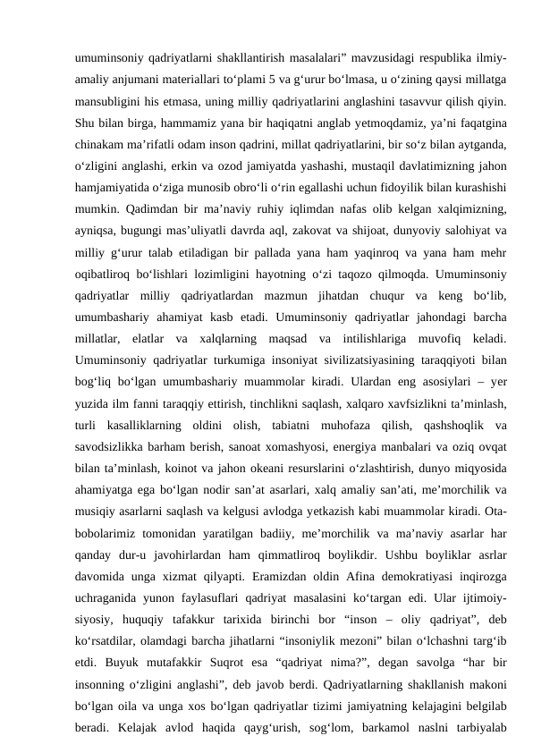 umuminsoniy qadriyatlarni shakllantirish masalalari” mavzusidagi respublika ilmiy-
amaliy anjumani materiallari to‘plami 5 va g‘urur bo‘lmasa, u o‘zining qaysi millatga
mansubligini his etmasa, uning milliy qadriyatlarini anglashini tasavvur qilish qiyin.
Shu bilan birga, hammamiz yana bir haqiqatni anglab yеtmoqdamiz, ya’ni faqatgina
chinakam ma’rifatli odam inson qadrini, millat qadriyatlarini, bir so‘z bilan aytganda,
o‘zligini anglashi, erkin va ozod jamiyatda yashashi, mustaqil davlatimizning jahon
hamjamiyatida o‘ziga munosib obro‘li o‘rin egallashi uchun fidoyilik bilan kurashishi
mumkin. Qadimdan bir ma’naviy ruhiy iqlimdan nafas olib kelgan xalqimizning,
ayniqsa, bugungi mas’uliyatli davrda aql, zakovat va shijoat, dunyoviy salohiyat va
milliy g‘urur talab etiladigan bir pallada yana ham yaqinroq va yana ham mehr
oqibatliroq bo‘lishlari lozimligini hayotning o‘zi taqozo qilmoqda. Umuminsoniy
qadriyatlar  milliy  qadriyatlardan  mazmun  jihatdan  chuqur  va  keng  bo‘lib,
umumbashariy  ahamiyat  kasb  etadi.  Umuminsoniy  qadriyatlar  jahondagi  barcha
millatlar,  elatlar  va  xalqlarning  maqsad  va  intilishlariga  muvofiq  keladi.
Umuminsoniy qadriyatlar turkumiga insoniyat sivilizatsiyasining taraqqiyoti bilan
bog‘liq bo‘lgan umumbashariy muammolar  kiradi. Ulardan eng asosiylari  – yеr
yuzida ilm fanni taraqqiy ettirish, tinchlikni saqlash, xalqaro xavfsizlikni ta’minlash,
turli  kasalliklarning  oldini  olish,  tabiatni  muhofaza  qilish,  qashshoqlik  va
savodsizlikka barham berish, sanoat xomashyosi, energiya manbalari va oziq ovqat
bilan ta’minlash, koinot va jahon okeani resurslarini o‘zlashtirish, dunyo miqyosida
ahamiyatga ega bo‘lgan nodir san’at asarlari, xalq amaliy san’ati, me’morchilik va
musiqiy asarlarni saqlash va kelgusi avlodga yеtkazish kabi muammolar kiradi. Ota-
bobolarimiz  tomonidan  yaratilgan  badiiy,  me’morchilik  va  ma’naviy  asarlar  har
qanday  dur-u  javohirlardan  ham  qimmatliroq  boylikdir.  Ushbu  boyliklar  asrlar
davomida  unga  xizmat  qilyapti.  Eramizdan  oldin  Afina  demokratiyasi  inqirozga
uchraganida  yunon  faylasuflari  qadriyat  masalasini  ko‘targan  edi.  Ular  ijtimoiy-
siyosiy,  huquqiy  tafakkur  tarixida  birinchi  bor  “inson  –  oliy  qadriyat”,  deb
ko‘rsatdilar, olamdagi barcha jihatlarni “insoniylik mezoni” bilan o‘lchashni targ‘ib
etdi.  Buyuk  mutafakkir  Suqrot  esa  “qadriyat  nima?”,  degan  savolga  “har  bir
insonning o‘zligini anglashi”, deb javob berdi. Qadriyatlarning shakllanish makoni
bo‘lgan oila va unga xos bo‘lgan qadriyatlar tizimi jamiyatning kelajagini belgilab
beradi.  Kelajak  avlod  haqida  qayg‘urish,  sog‘lom,  barkamol  naslni  tarbiyalab
